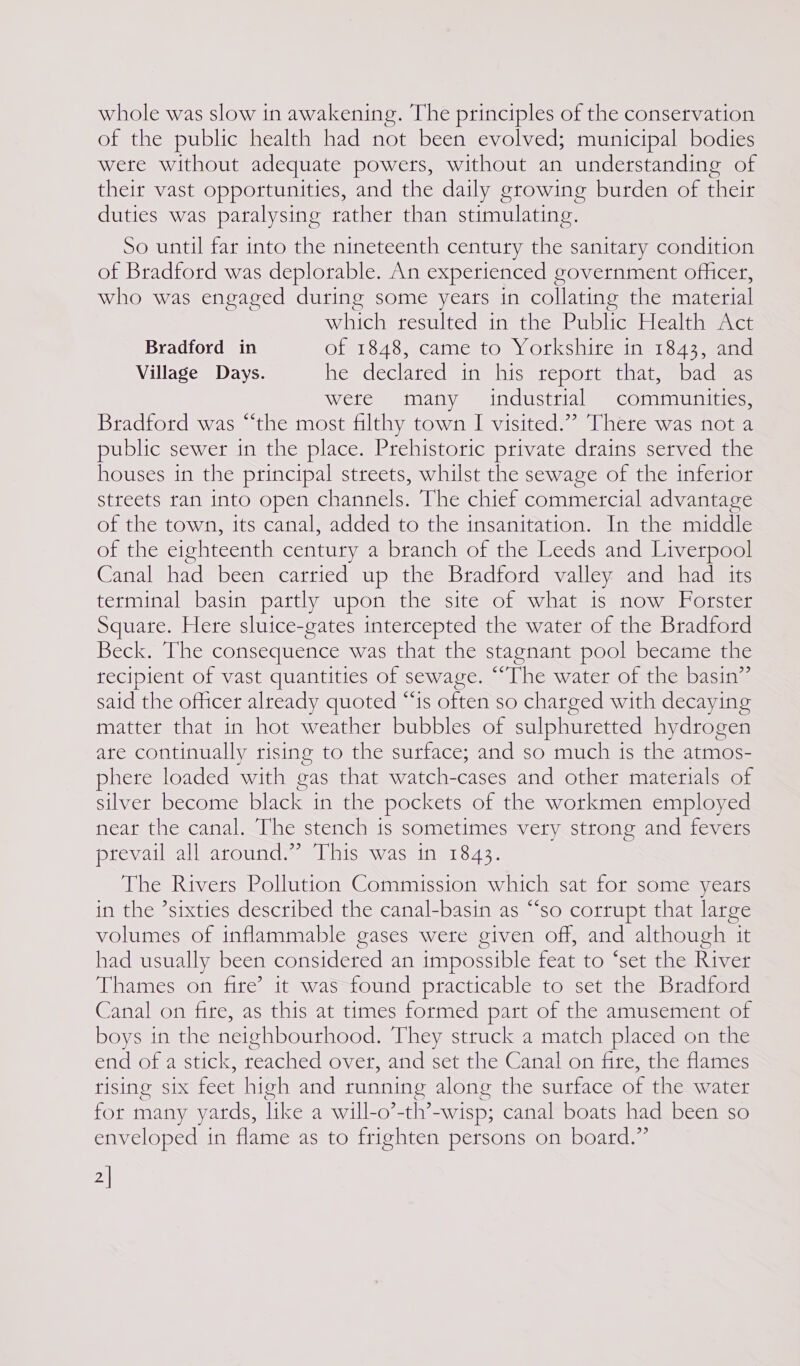 of the public health had not been evolved; municipal bodies were without adequate powers, without an understanding of their vast opportunities, and the daily growing burden of their duties was paralysing rather than stimulating. So until far into the nineteenth century the sanitary condition of Bradford was deplorable. An experienced government officer, who was engaged during some years in collating the material which resulted in the Public Health Act Bradford in of 1848, came to Yorkshire in 1843, and Village Days. he declared in his report that, bad as were many industrial communities, Bradford was “the most filthy town I visited.”’ There was not a public sewer in the place. Prehistoric private drains served the houses in the principal streets, whilst the sewage of the inferior streets ran into open channels. The chief commercial advantage of the town, its canal, added to the insanitation. In the middle of the eighteenth century a branch of the Leeds and Liverpool Canal had been carried up the Bradford valley and had its terminal basin partly upon the site of what is now Forster Square. Here sluice-gates intercepted the water of the Bradford Beck. The consequence was that the stagnant pool became the recipient of vast quantities of sewage. ““The water of the basin” said the officer already quoted “‘is often so charged with decaying matter that in hot weather bubbles of sulphuretted hydrogen ate continually rising to the surface; and so much is the atmos- phere loaded with gas that watch-cases and other materials of silver become black in the pockets of the workmen employed near the canal. The stench is sometimes very strong and fevers prevail all around.” This was in 1843. The Rivers Pollution Commission which sat for some years in the ’sixties described the canal-basin as ““so corrupt that large volumes of inflammable gases were given off, and although it had usually been considered an impossible feat to ‘set the River Thames on fite’ it was found practicable to set the Bradford Canal on fire, as this at times formed part of the amusement of boys in the neighbourhood. They struck a match placed on the end of a stick, reached over, and set the Canal on fire, the flames rising six foot high and running along the surface of the water for many yards, like a will-o’-th’ Y-wisp; canal boats had been so enveloped in flame as to frighten persons on board.” 2|