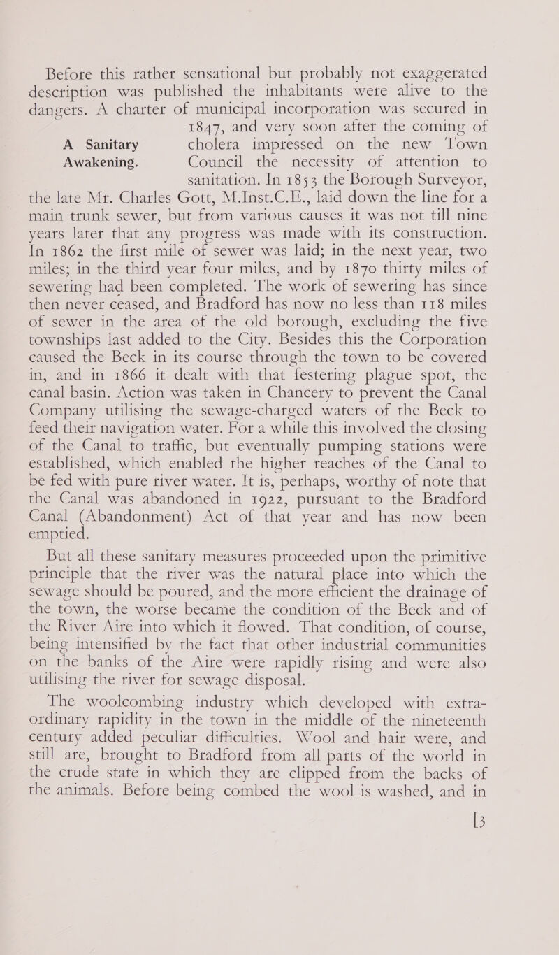 Before this rather sensational but probably not exaggerated description was published the inhabitants were alive to the dangers. A charter of municipal incorporation was secured in 1847, and very soon after the coming of A Sanitary cholera impressed on the new Town Awakening. Council ie necessity of attention 10 sanitation. In 1853 the Borough Surveyor, the late Mr. Charles Gott, M.Inst.C.E., laid down the line for a main trunk sewer, but from various causes it was not till nine yeats later that any progress was made with its construction. inerso2) the fitst mile o: sewer was.latd; in the next year, two miles; in the third year four miles, and by 1870 thirty miles of sewering had been completed. The work of sewering has since then never ceased, and Bradford has now no less than 118 miles of sewer in the area of the old borough, excluding the five townships last added to the City. Besides this the Corporation caused the Beck in its course through the town to be covered in, and in 1866 it dealt with that festering plague spot, the canal basin. Action was taken in Chancery to prevent the Canal Company utilising the sewage-charged waters of the Beck to feed their navigation water. For a while this involved the closing of the Canal to traffic, but eventually pumping stations were established, which enabled the higher reaches of the Canal to be fed with pure river water. It is, perhaps, worthy of note that the Canal was abandoned in 1922, pursuant to the Bradford Canal (Abandonment) Act of that year and has now been emptied. But all these sanitary measures proceeded upon the primitive principle that the river was the natural place into which the sewage should be poured, and the more efficient the drainage of the town, the worse became the condition of the Beck and of the River Aire into which it flowed. That condition, of course, being intensified by the fact that other industrial communities on the banks of the Aire were rapidly tising and were also utilising the river for sewage disposal. The woolcombing industry which developed with extra- ordinary rapidity in the town in the middle of the nineteenth century added peculiar difficulties. Wool and hair were, and still are, brought to Bradford from all parts of the world in the crude state in which they are clipped from the backs of the animals. Before being combed the wool is washed, and in [3