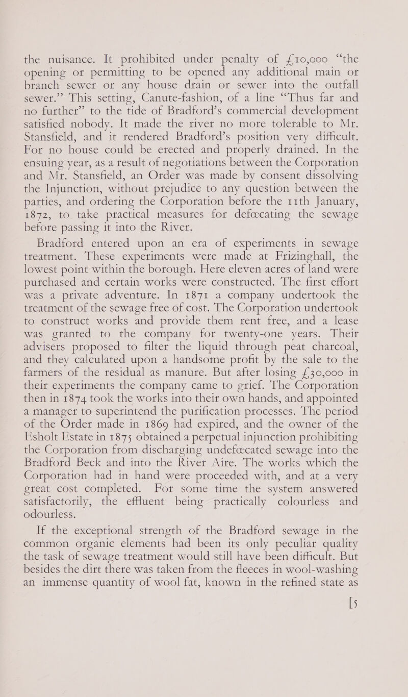 the nuisance. It prohibited under penalty of £10,000 “the opening or permitting to be opened any additional main or branch | sewer ot any house drain or sewer into the outfall sewer.” This setting, Canute-fashion, of a line “Thus far and no further” to the tide of Bradford’s commercial development satisfied nobody. It made the river no more tolerable to Mr. Stansfield, and it rendered Bradford’s position very difficult. For no house could be erected and properly drained. In the ensuing year, as a result of negotiations between the Corporation and Mr. Stansfield, an Order was made by consent dissolving the Injunction, without prejudice to any question between the parties, and ordering the Corporation before the 11th January, 1872, to take practical measures for defcecating the sewage before passing it into the River. Bradford entered upon an era of experiments in sewage featmenmt. Ihese experiments wete made at Frizinghall, the lowest point within the borough. Here eleven acres of land were putchased and certain works were constructed. The first effort was a pfivate adventure. In 1871 a company undertook the treatment of the sewage free of cost. The Corporation undertook to construct works and provide them rent free, and a lease was gtanted to the company for twenty-one years. Their advisers proposed to filter the liquid through peat charcoal, and they calculated upon a handsome profit by the sale to the farmers of the residual as manure. But after losing £30,000 in their experiments the company came to grief. The “Corporation then in 1874 took the works into their own hands, and appointed a manager to superintend the purification processes. The period of the Order made in 1869 had expired, and the owner of the Esholt Estate in 1875 obtained a perpetual injunction prohibiting the Corporation from discharging undefcecated sewage into the Bradford Beck and into the River Aire. The works which the Corporation had in hand were proceeded with, and at a very great cost completed. For some time the system answered satisfactorily, the efluent being practically colourless and odourless. If the exceptional strength of the Bradford sewage in the common organic elements had been its only peculiar quality the task of sewage treatment would still have been difficult. But besides the dirt there was taken from the fleeces in wool-washing an immense quantity of wool fat, known in the refined state as [5