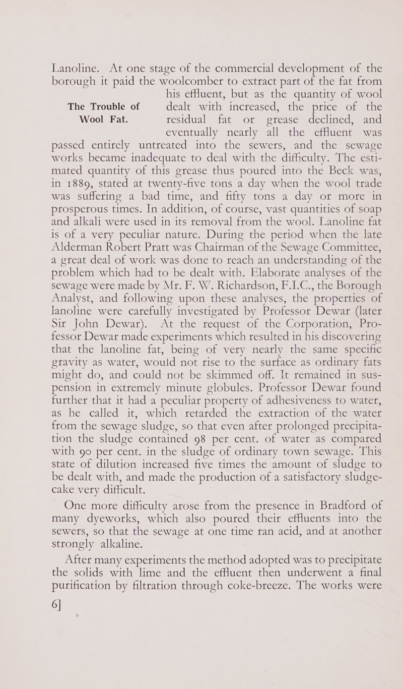 Lanoline. At one stage of the commercial development of the borough it paid the woolcomber to extract part of the fat from his effuent, but as the quantity of wool The Trouble of dealt = With incressedam tne = piiccm omer ine Wool Fat. residual fat or grease declined, and eventually nearly all the effluent was passed entirely untreated into the sewers, and the sewage works became inadequate to deal with the difficulty. The esti- mated quantity of this grease thus poured into the Beck was, in 1889, stated at twenty-five tons a day when the wool trade was suffering a bad time, and fifty tons a day or more in prosperous times. In addition, of course, vast quantities of soap and alkali were used in its removal from the wool. Lanoline fat is of a very peculiar nature. During the period when the late Alderman Robert Pratt was Chairman of the Sewage Committee, a great deal of work was done to reach an understanding of the problem which had to be dealt with. Elaborate analyses of the sewage were made by Mr. F. W. Richardson, F.I.C., the Borough Analyst, and following upon these analyses, the properties of lanoline were carefully investigated by Professor Dewar (later Sit John Dewar). At the request of the Corporation, Pro- fessor Dewar made experiments which resulted in his discovering that the lanoline fat, being of very nearly the same specific gravity as water, would not rise to the surface as ordinary fats might do, and could not be skimmed off. It remained in sus- pension in extremely minute globules. Professor Dewar found further that it had a peculiar property of adhesiveness to water, as he called) it, whichstetarded the exttactiom Or stem ater from the sewage sludge, so that even after prolonged precipita- tion the sludge contained 98 per cent. of water as compared with go per cent. in the sludge of ordinary town sewage. This state of dilution increased five times the amount of sludge to be dealt with, and made the production of a satisfactory sludge- cake very difficult. One more difficulty arose from the presence in Bradford of many dyeworks, which also poured their effluents into the sewers, so that the sewage at one time ran acid, and at another strongly alkaline. After many experiments the method adopted was to precipitate the solids with lime and the effluent then underwent a final purification by filtration through coke-breeze. The works were 6]