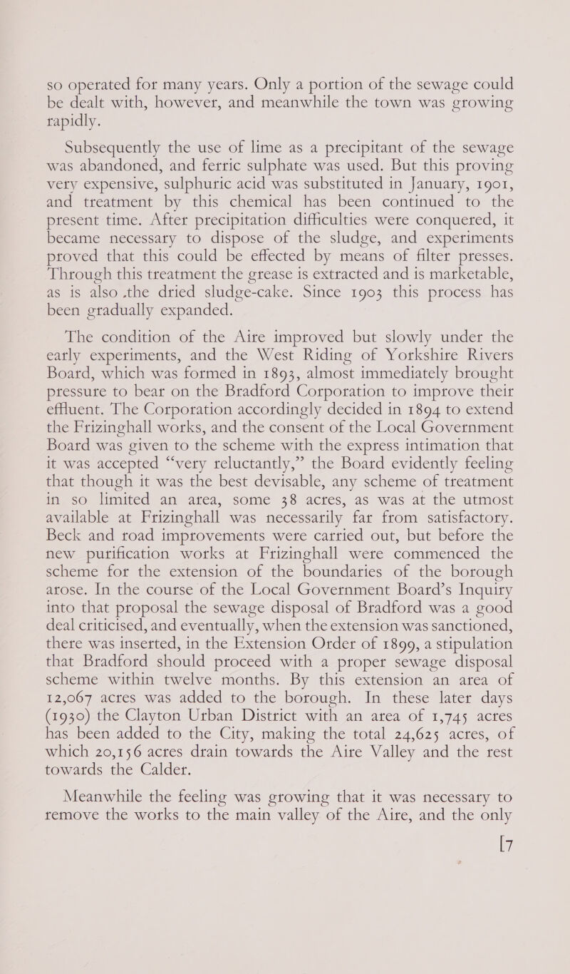 so operated for many years. Only a portion of the sewage could be dealt with, however, and meanwhile the town was crowing rapidly. Subsequently the use of lime as a precipitant of the sewage was abandoned, and ferric sulphate was used. But this proving vety expensive, sulphuric acid was substituted in January, 1901, and treatment by this chemical has been continued to the present time. After precipitation difficulties were conquered, it became necessaty to dispose of the sludge, and experiments proved that this could be effected by means of filter presses. Through this treatment the grease is extracted and is marketable, as is also .the dried sludge-cake. Since 1903 this process has been gradually expanded. The condition of the Aire improved but slowly under the early experiments, and the West Riding of Yorkshire Rivers Board, which was formed in 1893, almost immediately brought pressute to bear on the Bradford Corporation to improve their effuent. The Corporation accordingly decided in 1894 to extend the Frizinghall works, and the consent of the Local Government Board was given to the scheme with the express intimation that it was accepted “‘very reluctantly,” the Board evidently feeling that though it was the best devisable, any scheme of treatment m so limited an atea, some 38 actes, as was at the utmost available at Frizinghall was necessarily far from satisfactory. Beck and road improvements were carried out, but before the new purification works at Frizinghall were commenced the scheme for the extension of the boundaries of the borough arose. In the course of the Local Government Board’s Inquiry into that proposal the sewage disposal of Bradford was a good deal criticised, and eventually, when the extension was sanctioned, there was inserted, in the Extension Order of 1899, a stipulation that Bradford should proceed with a proper sewage disposal scheme within twelve months. By this extension an area of 12,067 acres was added to the borough. In these later days (1930) the Clayton Urban District with an area of 1,745 acres has been added to the City, making the total 24,625 acres, of which 20,156 acres drain towards the Aire Valley and the rest towatds the Calder. Meanwhile the feeling was growing that it was necessary to remove the works to the main valley of the Aire, and the only [7