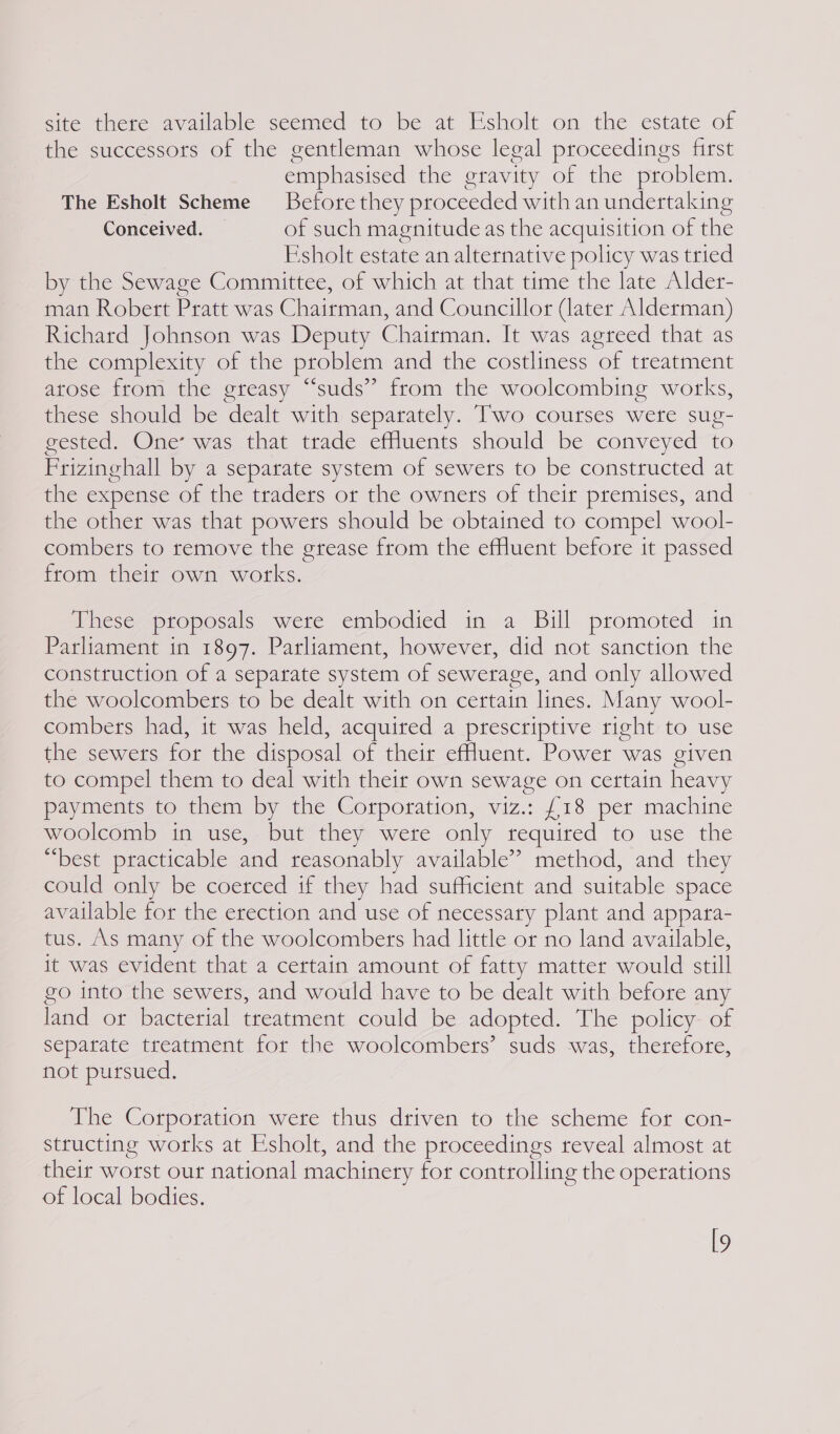 site there available seemed to be at Esholt on the estate of the successors of the gentleman whose legal proceedings first emphasised the gravity of the problem. The Esholt Scheme Before they proceeded with an undertaking Conceived. of such magnitude as the acquisition of the Esholt estate an alternative policy was tried by the Sewage Committee, of which at that time the late Alder- man Robert Pratt was Chairman, and Councillor (later Alderman) Richard Johnson was Deputy Chairman. It was agreed that as the complexity of the problem and the costliness of treatment atose from the greasy “suds” from the woolcombing works, these should be dealt with separately. Two courses were sug- gested. One’ was that trade effluents should be conveyed to Prizinghall by a separate system of sewers to be constructed at the expense of the traders or the owners of their premises, and the other was that powers should be obtained to compel wool- combets to remove the grease from the effluent before it passed from their own works. These proposals were embodied in a Bill promoted in Parliament in 1897. Parliament, however, did not sanction the construction of a separate system of sewerage, and only allowed the woolcombets to be dealt with on certain lines. Many wool- combers had, it was held, acquired a prescriptive right to use the sewers for the disposal of their effluent. Power was given to compel them to deal with their own sewage on certain heavy payments to them by the Corporation, viz.: £18 per machine woolcomb in use, but they were only required to use the “best practicable and reasonably available’ method, and they could only be coerced if they had sufficient and suitable space available for the erection and use of necessary plant and appara- tus. As many of the woolcombers had little or no land available, it was evident that a certain amount of fatty matter would still go into the sewers, and would have to be dealt with before any land or bacterial treatment could be adopted. The policy. of sepatate treatment for the woolcombers’ suds was, therefore, not pursued. The Corporation were thus driven to the scheme for con- structing works at Esholt, and the proceedings reveal almost at their worst our national machinery for controlling the operations of local bodies. l9