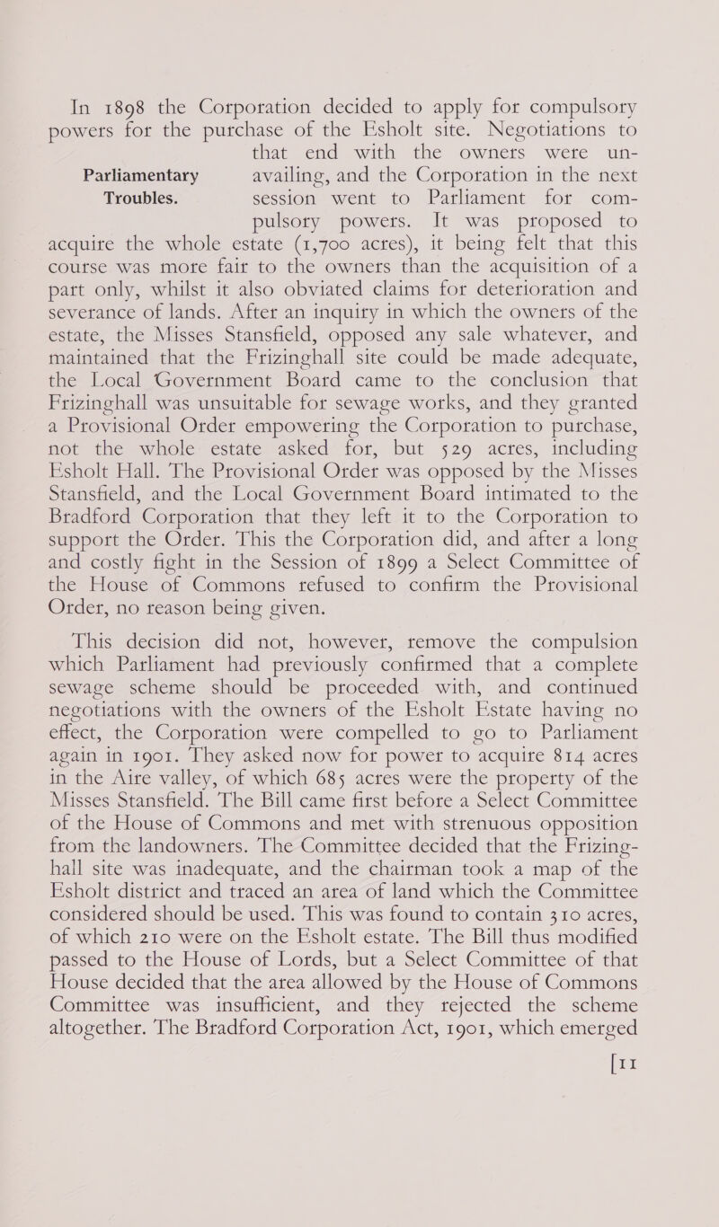 In 1898 the Corporation decided to apply for compulsory powers for the purchase of the Esholt site. Negotiations to that end with the owners were un- Parliamentary availing, and the Corporation in the next Troubles. session went to Parliament for com- pulsory powers. It was proposed to acquite the whole estate (1,700 acres), it being felt that this coutse was mote fair to the owners than the acquisition of a part only, whilst it also obviated claims for deterioration and severance of lands. After an inquiry in which the owners of the estate, the Misses Stansfield, opposed any sale whatever, and maintained that the Frizinghall site could be made adequate, the Local Government Board came to the conclusion that Prizinghall was unsuitable for sewage works, and they granted a Provisional Order empowering the Corporation to purchase, not the whole estate asked for, but 529 acres, including Ksholt Hall. The Provisional Order was opposed by the Misses Stansfield, and the Local Government Boatd intimated to the Bradford Corporation that they left it to the Corporation to support the Order. This the Corporation did, and after a long and costly fight in the Session of 1899 a Select Committee of the House of Commons refused to confirm the Provisional Order, no reason being given. This decision did not, however, remove the compulsion which Parliament had previously confirmed that a complete sewage scheme should be proceeded with, and continued negotiations with the owners of the Esholt Estate having no effect, the Corporation were compelled to go to Parliament again in 1901. They asked now for power to acquire 814 acres in the Aire valley, of which 685 acres were the property of the Misses Stansfield. The Bill came first before a Select Committee of the House of Commons and met with strenuous opposition from the landowners. The Committee decided that the Frizing- hail site was inadequate, and the chairman took a map of the Esholt district and traced an area of land which the Committee considered should be used. This was found to contain 310 acres, of which 210 were on the Esholt estate. The Bill thus modified passed to the House of Lords, but a Select Committee of that House decided that the area allowed by the House of Commons Committee was insufficient, and they rejected the scheme altogether. The Bradford Corporation Act, 1901, which emerged [11