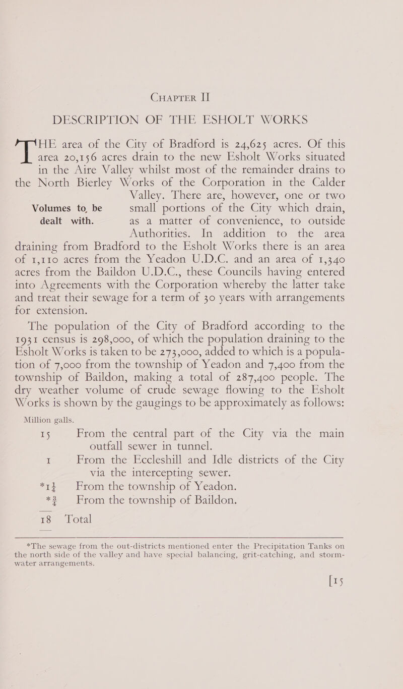 CHAPTER II DESCRIPTION OF THE ESHOLT WORKS FE area of the City of Bradford is 24,625 actés. OF this atea 20,156 acres drain to the new Esholt Works situated in the Aire Valley whilst most of the remainder drains to the North Bierley Works of the Corporation in the Calder Valley, Uhere ate, however, one or two Volumes to, be small portions of the City which drain, dealt with. as a matter of convenience, to outside Aucnorivies. In) “additiom to “the. area draining from Bradford to the Esholt Works there is an area Gn iro actes trom the Yeadon UD.C. and ani atea of 1,340 acres from the Baildon U.D.C., these Councils having entered into Agreements with the Corporation whereby the latter take and treat their sewage for a term of 30 years with arrangements for extension. The population of the City of Bradford according to the 1931 census is 298,000, of which the population draining to the Esholt Works is taken to be 273,000, added to which 1s a popula- tion of 7,000 from the township of Yeadon and 7,400 from the township of Baildon, making a total of 287,400 people. The dry weather volume of crude sewage flowing to the Esholt Works is shown by the gaugings to be approximately as follows: Million galls. 15 Prom the central patt Of the City via the main outfall sewer in tunnel. I From the Eccleshill and Idle districts of the City via the intercepting sewer. *ti From the township of Yeadon. *? From the township of Baildon. 18 Total  *The sewage from the out-districts mentioned enter the Precipitation Tanks on the north side of the valley and have special balancing, grit-catching, and storm- water arrangements. [15