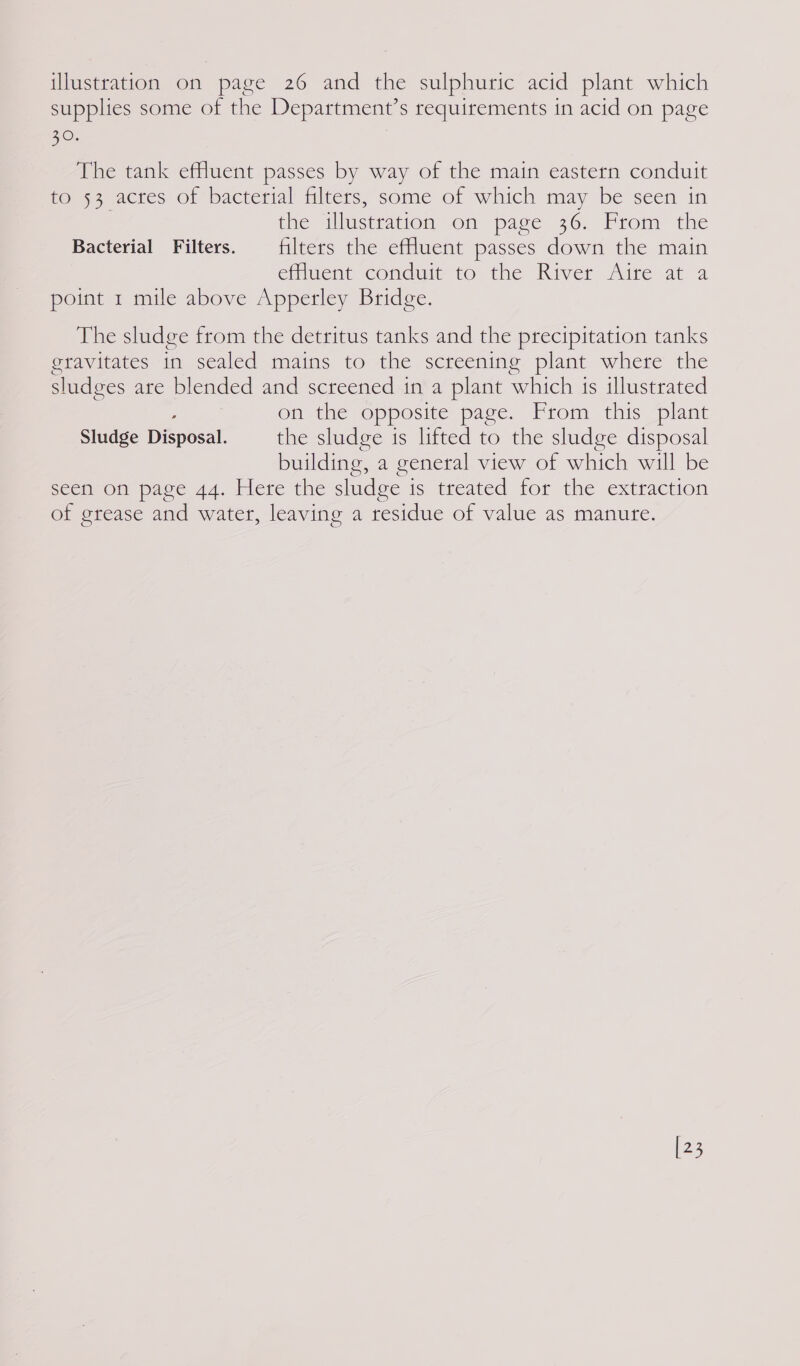 supplies some of the Department’s requirements in acid on page 20. The tank effluent passes by way of the main eastern conduit to 53 acres of bacterial filters, some of which may be seen in | the illustration on page 36. From the Bacterial Filters. filters the effluent passes down the main effluent conduit to the River Aire at a point 1 mile above Apperley Bridge. The sludge from the detritus tanks and the precipitation tanks eravitates in sealed mains to the screening plant where the sludges are blended and screened in a plant which 1s illustrated on the opposite page. From this plant Sludge Disposal. the sludge is lifted to the sludge disposal building, a general view of which will be seen on page 44. Here the sludge is treated for the extraction of grease and water, leaving a residue of value as manute. [23