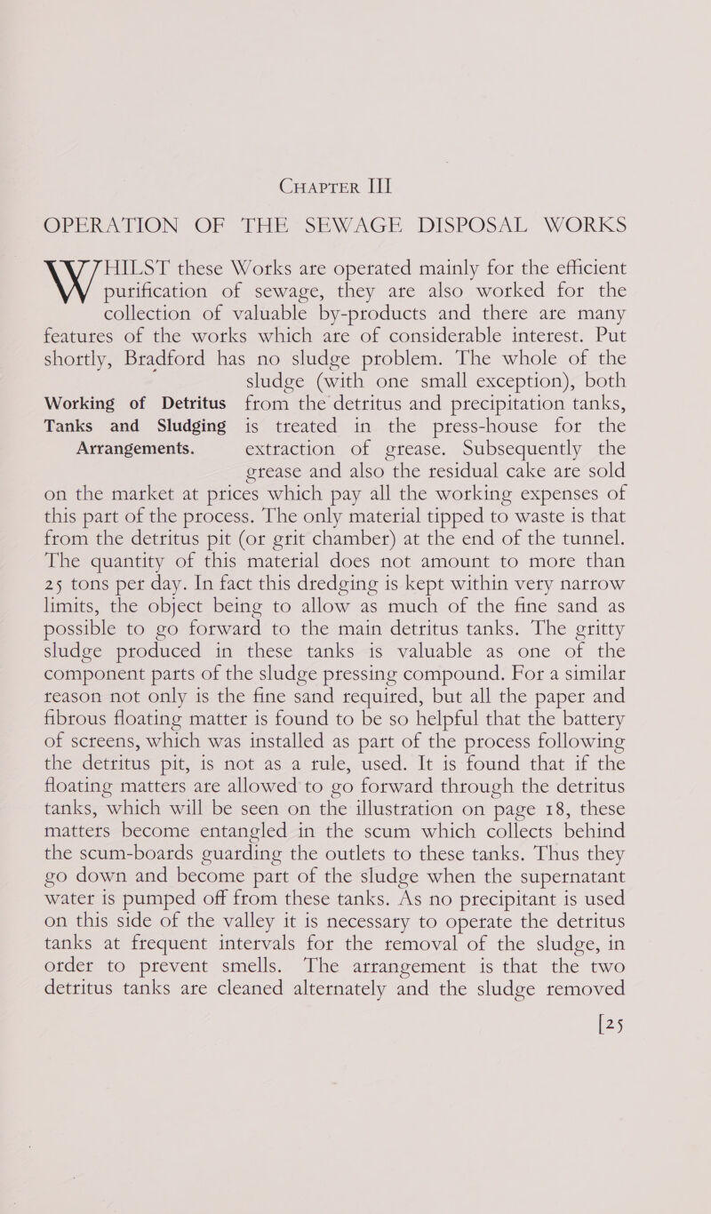 CHAPTER III OPERATION OF THE SEWAGE DISPOSAL WORKS HILST these Works are operated mainly for the efficient purification of sewage, they are also worked for the collection of valuable by-products and there are many features of the works which are of considerable interest. Put shortly, Bradford has no sludge problem. The whole of the sludge (with one small exception), both Working of Detritus from the detritus and precipitation tanks, Tanks and Sludging is treated in the press-house for the Arrangements. extraction of grease. Subsequently the erease and also the residual cake are sold on the market at prices which pay all the working expenses of this part of the process. The only material tipped to waste ts that from the detritus pit (or grit chamber) at the end of the tunnel. The quantity of this material does not amount to more than 25 tons per day. In fact this dredging 1s kept within very narrow limits, the object being to allow as much of the fine sand as possible to go forward to the main detritus tanks. The gritty sludge produced in these tanks is valuable as one of the component parts of the sludge pressing compound. For a similar reason not only is the fine sand required, but all the paper and fibrous floating matter is found to be so helpful that the battery of screens, which was installed as part of the process following the detritus pit, is not asa tule, used. It is found that if the floating matters are allowed to go forward through the detritus tanks, which will be seen on the illustration on page 18, these matters become entangled in the scum which collects behind the scum-boards guarding the outlets to these tanks. Thus they go down and become part of the sludge when the supernatant water is pumped off from these tanks. As no precipitant is used on this side of the valley it is necessary to operate the detritus tanks at frequent intervals for the removal of the sludge, in order to prevent smells. The arrangement is that the two detritus tanks are cleaned alternately and the sludge removed [25