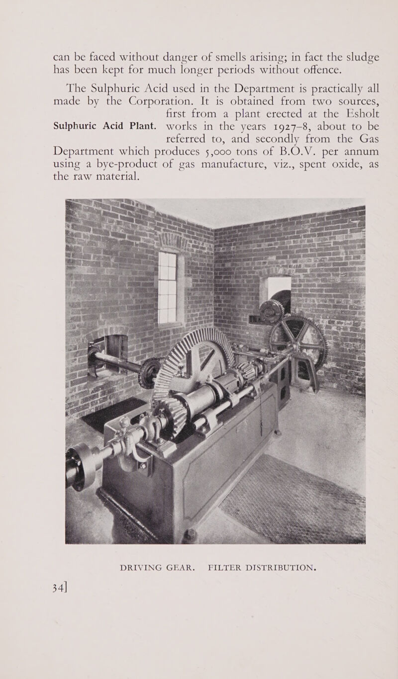 can be faced without danger of smells arising; in fact the sludge has been kept for much longer periods without offence. The Sulphuric Acid used in the Department 1s practically all made by the Corporation. It 1s obtained from two soutces, first from a plant erected at the Esholt Sulphuric Acid Plant. works in the years 1927-8, about to be referred to, and secondly from the Gas Department which produces 5,000 tons of B.O.V. per annum using a bye-product of gas manufacture, viz., spent oxide, as the raw material.  34