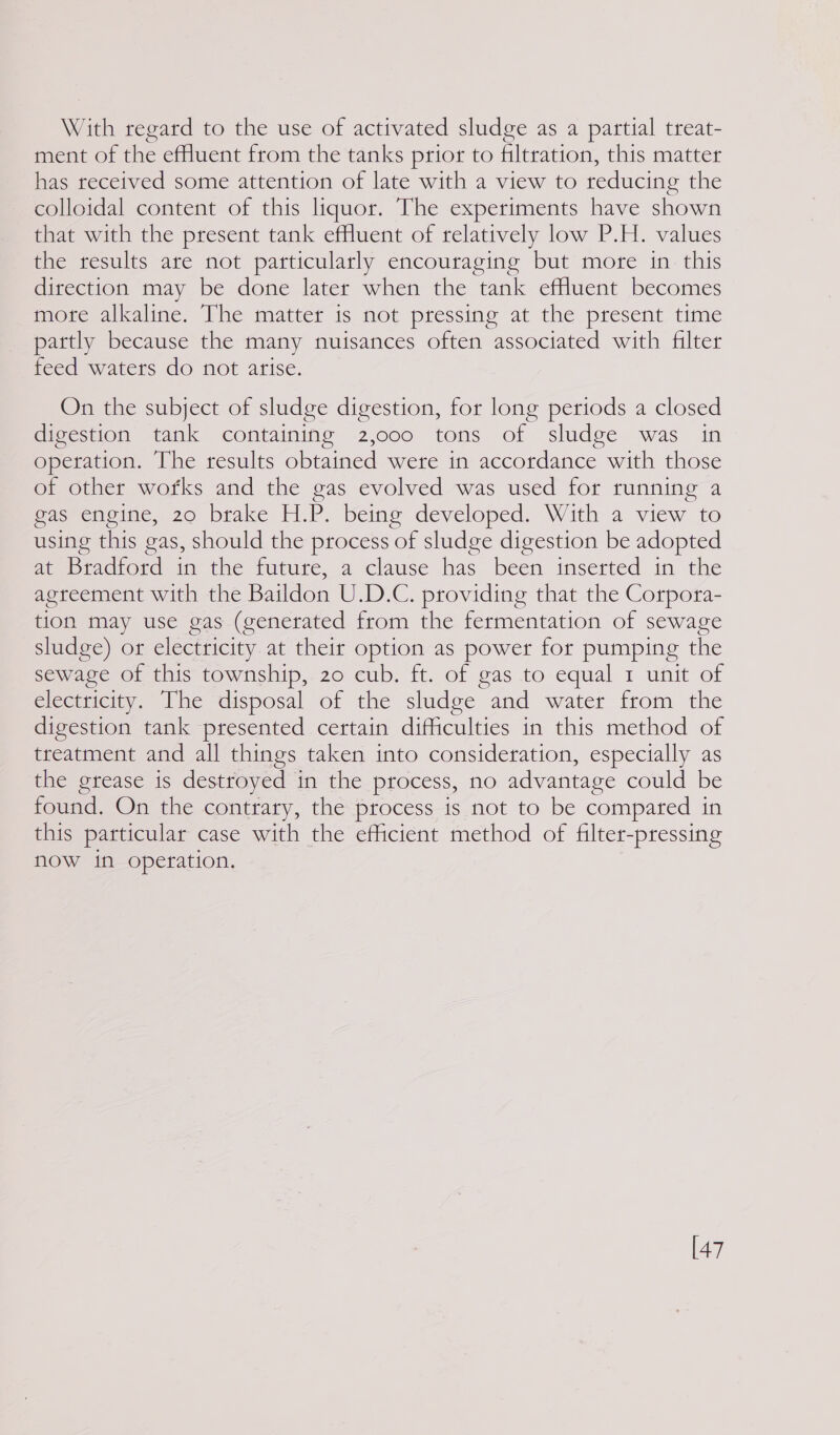 With regard to the use of activated sludge as a partial treat- ment of the efHuent from the tanks prior to filtration, this matter has received some attention of late with a view to reducing the colloidal content of this liquor. The experiments have shown that with the present tank effluent of relatively low P.H. values the results are not particularly encouraging but more in this direction may be done later when the tank effluent becomes mote alkaline. The matter is not pressing at the present time partly because the many nuisances often associated with filter feed waters do not arise. On the subject of sludge digestion, for long periods a closed digestion tank containing 2,000 tons of sludge was in operation. The results obtained were in accordance with those of other wofks and the gas evolved was used for running a gas engine, 20 brake H.P. being developed. With a view to using this gas, should the process of sludge digestion be adopted sie iadrord ima the future, a ’clause nas been insetted im the agreement with the Baildon U.D.C. providing that the Corpora- tion may use gas (generated from the fermentation of sewage sludge) or electricity at their option as power for pumping the sewage of this township, 20 cub. ft. of gas to equal 1 unit of electricity. The disposal of the sludge and water from the digestion tank presented certain difficulties in this method of treatment and all things taken into consideration, especially as the grease ts destroyed in the process, no advantage could be found. On the contrary, the process is not to be compared in this particular case with the efficient method of filter-pressing now in operation. [47