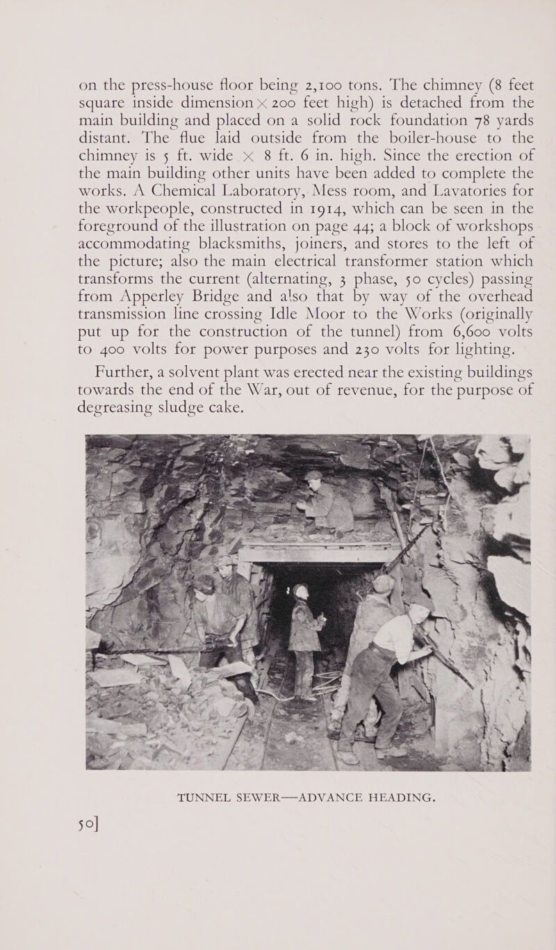 on the press-house floor being 2,100 tons. The chimney (8 feet square inside dimension x 200 feet high) ts detached from the main building and placed on a solid rock foundation 78 yards distant. The flue laid outside from the boiler-house to the chimney is 5 ft. wide x 8 ft. 6 in. high. Since the erection of the main building other units have been added to complete the OLS ew Clhesraceall Laboratory, Mess room, and Lavatories for the workpeople, constructed in 1914, which can be seen in the foreground of the illustration on page 44; a block of workshops accommodating blacksmiths, joiners, and stores to the left of the picture; also the main electrical transformer station which transforms the current (alternating, 3 phase, 50 cycles) passing from Apperley Bridge and also ee by way of the overhead transmission line crossing Idle Moor to the Works (originally put up for the construction of the tunnel) from 6,600 volts to 400 volts for power purposes and 230 volts for lighting. Further, a solvent plant was erected near the existing buildings towards the end of the War, out of revenue, for the purpose of degreasing sludge cake.  50]