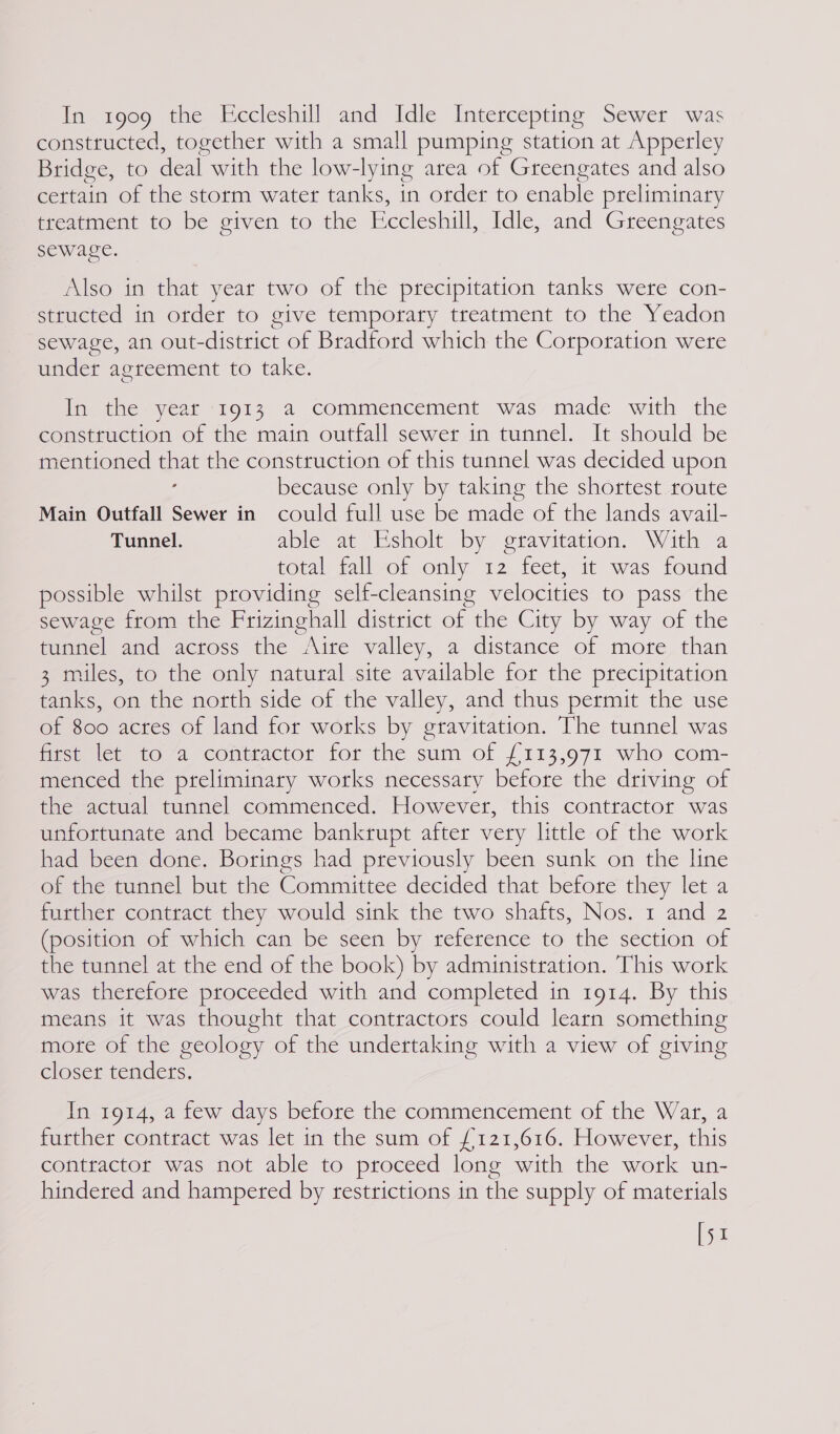 In 1909 the Eccleshill and Idle Intercepting Sewer was constructed, together with a small pumping station at Apperley Bridge, to deal with the low-lying area of Greengates and also certain of the storm water tanks, in order to enable preliminary treatment to be given to the Eccleshill, Idle, and Greengates sewage. Also in that year two of the precipitation tanks were con- structed in order to give temporary treatment to the Yeadon sewage, an out-district of Bradford which the Corporation were under agreement to take. In the year 1913 a commencement was made with the construction of the main outfall sewer in tunnel. It should be mentioned = the construction of this tunnel was decided upon because only by taking the shortest route Main Outfall Sewer in could full use be made of the lands avail- Tunnel. able at Esholt by gravitation. With a total tallvor only 12, feet; it was found possible whilst providing self-cleansing velocities to pass the sewage from the Frizinghall district of the City by way of the tunnel and across the Aire valley, a distance of more than 3 miles, to the only natural site available for the precipitation tanks, on the north side of the valley, and thus permit the use of 800 acres of land for works by gravitation. The tunnel was iicustet tO “a contractor for the sum of {£113,971 who com- menced the preliminary works necessary before the driving of the actual tunnel commenced. However, this contractor was unfortunate and became bankrupt after very little of the work had been done. ee had previously been sunk on the line of the tunnel but the Committee decided that before they let a further contract they would sink the two shafts, Nos. 1 and 2 (position of which can be seen by reference to the section of the tunnel at the end of the book) by administration. This work was therefore proceeded with and completed in 1914. By this means it was thought that contractors could learn something mote of the geology of the undertaking with a view of giving closer tendets. In 1914, a few days before the commencement of the War, a further contract was let in the sum of £121,616. However, this contractor was not able to proceed long with the work un- hindered and hampered by restrictions in the supply of materials [51