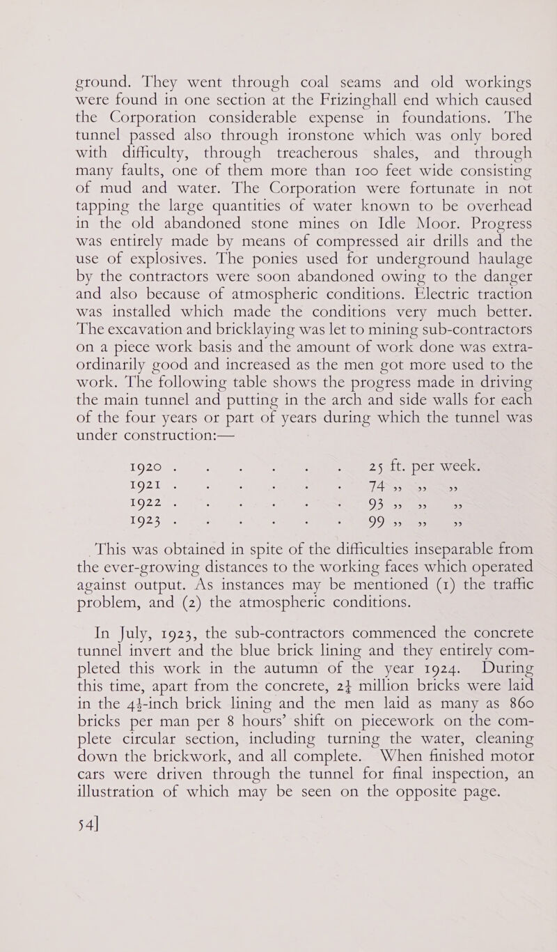ground, They went through coal seams and old workings were found in one section at the Frizinghall end which caused the Corporation considerable expense in foundations. The tunnel passed also through ironstone which was only bored with difficulty, through treacherous shales, and through many faults, one of them more than too feet wide consisting of mud and water. The Corporation were fortunate in not tapping the large quantities of water known to be overhead in the old abandoned stone mines on Idle Moor. Progress was entirely made by means of compressed air drills and the use of explosives. The ponies used for underground haulage by the contractors were soon abandoned owing to the danger and also because of atmospheric conditions. Electric traction was installed which made the conditions very much better. The excavation and bricklaying was let to mining sub-contractors on a piece work basis and the amount of work done was extra- otdinarily good and increased as the men got more used to the work. The following table shows the progress made in driving the main tunnel and putting in the arch and side walls for each of the four years or part of years during which the tunnel was under construction:— 192022 5) - 2 ee eee a Claice @ I9g21 . . . : . . TAS yy 1922 . : &lt; ‘ : : O37 nae. &gt; 1924 e e ° . ° . 99 S35) bb) 2)2) This was obtained in spite of the difficulties inseparable from the ever-growing distances to the working faces which operated against output. As instances may be mentioned (1) the trafhic problem, and (2) the atmospheric conditions. In July, 1923, the sub-contractors commenced the concrete tunnel invert and the blue brick lining and they entirely com- pleted this work in the autumn of the year 1924. During this time, apart from the concrete, 2} million bricks were laid in the 44 \-inch brick lining and the men laid as many as 860 bricks per man per 8 hours’ shift on piecework on the com- plete circular section, including turning the water, cleaning down the brickwork, and all complete. When finished motor cats were driven through the tunnel for final inspection, an illustration of which may be seen on the opposite page. 54]