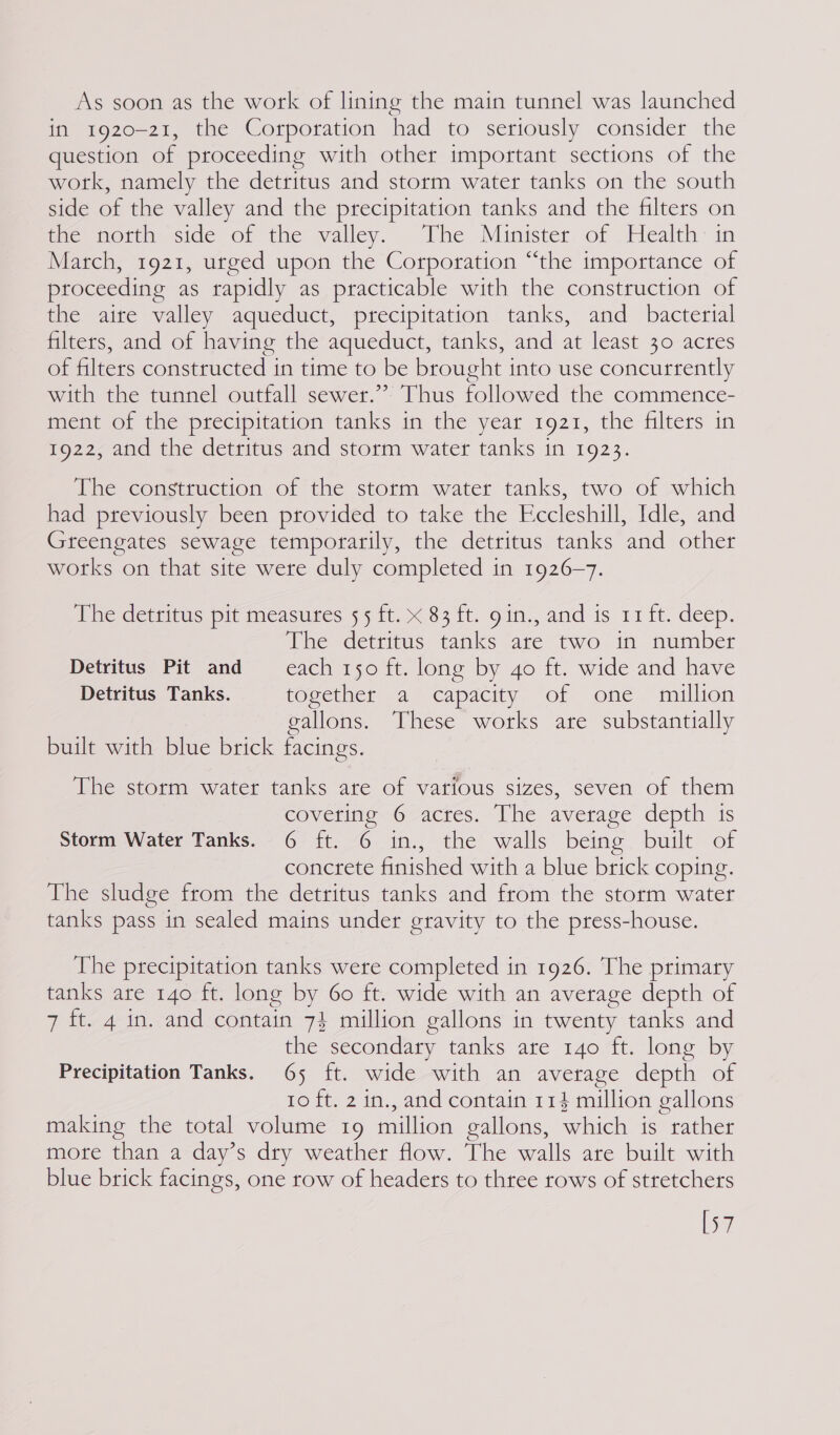 As soon as the work of lining the main tunnel was launched in 1920-21, the Corporation had to seriously consider the question of proceeding with other important sections of the work, namely the detritus and storm water tanks on the south side of the valley and the precipitation tanks and the filters on tie motth side of the walley, The Minister. of Health: in March, 1921, urged upon the Corporation “the importance of proceeding as rapidly as practicable with the construction of the aite valley aqueduct, precipitation tanks, and _ bacterial filters, and of having the aqueduct, tanks, and at least 30 acres of filters constructed in time to be brought into use concurrently with the tunnel outfall sewer.” Thus followed the commence- ment of the precipitation tanks in the year 1921, the filters in 1922, and the detritus and storm water tanks in 1923. Hine comcmerion. of te stotimaeyater tanks, two of swinich had previously been provided to take the Eccleshill, Idle, and Greengates sewage temporarily, the detritus tanks and other works on that site were duly completed in 1926-7. The detritus pit measures 55 ft. x 83 ft. gin., and is 11 ft. deep. The detritus tanks are two in number Detritus Pit and each 150 ft. long by 40 ft. wide and have Detritus Tanks. together a capacity of one million gallons. These works are substantially built with blue brick facings. Wie storm water tanks ane ef vaitous sizes, seven of them coverinieG-actes. Ihe average depth is Storm Water Tanks. 6 ft. 6 in., the walls being built of concrete finished with a blue brick coping. The sludge from the detritus tanks and from the storm water tanks pass in sealed mains under gravity to the press-house. The precipitation tanks were completed in 1926. The primary tanks are 140 ft. long by 60 ft. wide with an average depth of 7 ft. 4 in. and contain 7} million gallons in twenty tanks and the secondary tanks are 140 ft. long by Precipitation Tanks. 65 ft. wide with an average depth of 10 ft. 2 in., and contain 114 million gallons making the total volume 19 million gallons, which is rather more than a day’s dry weather flow. The walls are built with blue brick facings, one row of headers to three rows of stretchers [57