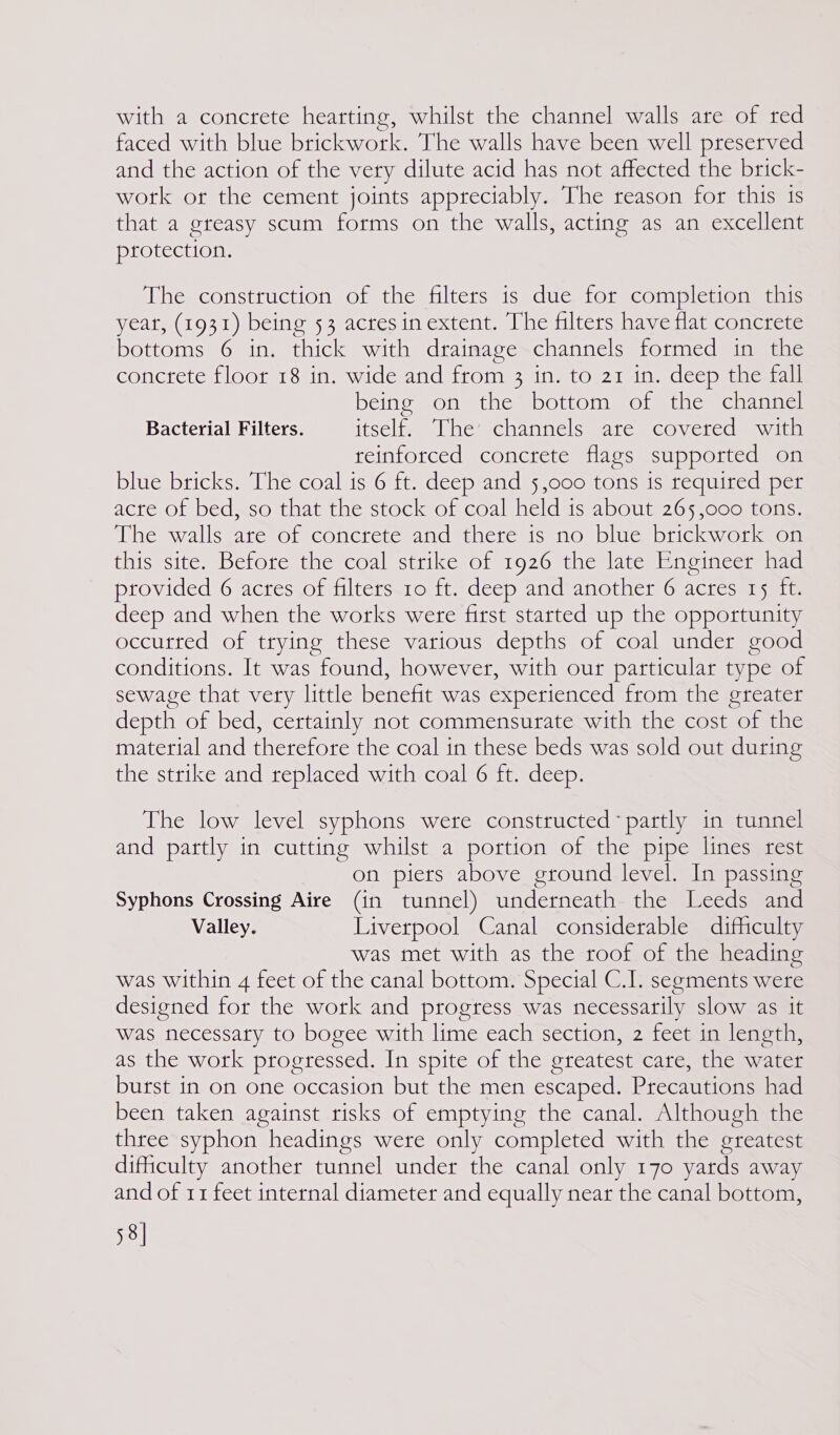 with a concrete hearting, whilst the channel walls are of red faced with blue brickwork. The walls have been well preserved and the action of the very dilute acid has not affected the brick- wotk or the cement joints appreciably. The reason for this is that a gteasy scum forms on the walls, acting as an excellent protection. The construction of the filters 1s due for completion this yeat, (1931) being 53 acres in extent. The filters have flat concrete bottoms 6 in. thick with drainage channels formed in the concrete floor 18 in. wide and from 3 in. to 21 in. deep the fall being on the bottom of the channel Bacterial Filters. icsclimum Whetcaamnelsmaree COMerccam vam reinforced concrete flags supported on blue bricks. The coal ts 6 ft. deep and 5,000 tons is required per acre of bed, so that the stock of coal held 1s about 265,000 tons. The wallsware: oreconcreresandetheressanon plucs tick mot molt this site. Betore the coal strike of 1926 the late Enoineer had provided 6 acres of filters 10 ft. deep and another 6 acres 15 ft. deep and when the works were first started up the opportunity occurted of trying these various depths of coal under good conditions. It was found, however, with our particular type of sewage that very little benefit was experienced from the greater depth of bed, certainly not commensurate with the cost of the material and therefore the coal in these beds was sold out during the strike and replaced with coal 6 ft. deep. The low level syphons were constructed * partly in tunnel and partly in cutting whilst a portion of the pipe lines rest on piers above ground level. In passing Syphons Crossing Aire (in tunnel) underneath the Leeds and Valley. Liverpool Canal considerable difficulty was met with as the roof of the heading was within 4 feet of the canal bottom. Special C.I. segments were designed for the work and progress was necessarily slow as it was necessary to bogee with lime each section, 2 feet in length, as the work progressed. In spite of the greatest care, the water burst in on one occasion but the men escaped. Precautions had been taken against risks of emptying the canal. Although the three syphon headings were only completed with the greatest dificulty another tunnel under the canal only 170 yards away and of 11 feet internal diameter and equally near the canal bottom, 58]