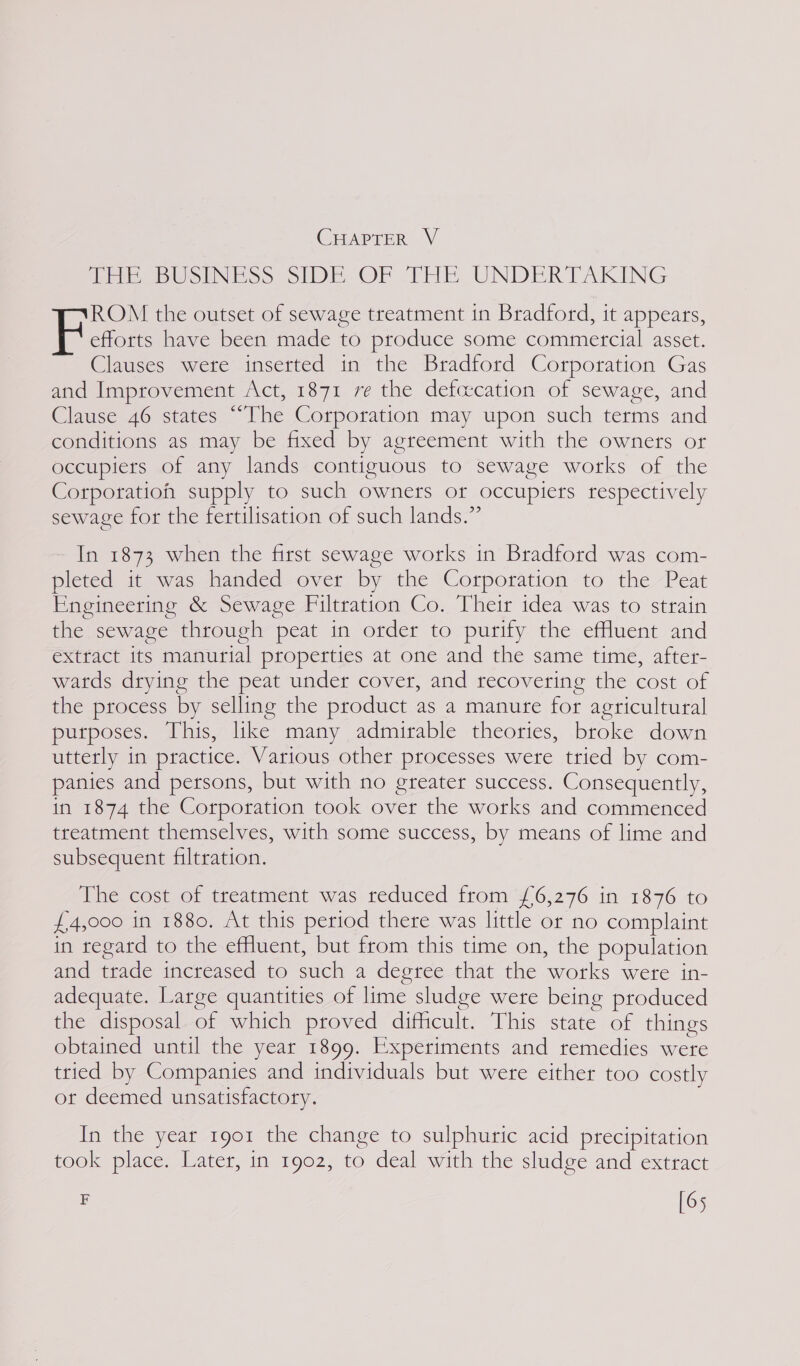 GrtpreR |v ia BUSINESS SIDE OF THE UNDERTAKING ROM the outset of sewage treatment in Bradford, it appears, Elias have been made to produce some commertcial asset. Clauses were inserted in the Bradford Corporation Gas and Improvement Act, 1871 re the defcecation of sewage, and Clause 46 states ““The Corporation may upon such terms and conditions as may be fixed by agreement with the owners or occupiers of any lands contiguous to sewage works of the Corporation supply to such owners or occupiers respectively sewage for the fertilisation of such lands.” In 1873 when the first sewage works in Bradford was com- pleted it was handed over by the Corporation to the Peat Engineering &amp; Sewage Filtration Co. Their idea was to strain the sewage through peat in order to purify the effuent and extract its manurial properties at one and the same time, after- wards drying the peat under cover, and recovering the cost of the process by selling the product as a manure for agricultural purposes. This, like many admirable theories, broke down utterly in practice. Various other processes were tried by com- panies and persons, but with no greater success. Consequently, in 1874 the Corporation took over the works and commenced treatment themselves, with some success, by means of lime and subsequent filtration. The cost of treatment was reduced from £6,276 in 1876 to £4,000 in 1880. At this period there was little or no complaint in regard to the effluent, but from this time on, the population and trade increased to such a degree that the works were in- adequate. Large quantities of lime sludge were being produced the disposal of which proved difficult. This state of things obtained until the year 1899. Experiments and remedies were tried by Companies and individuals but were either too costly or deemed unsatisfactory. In the year 1901 the change to sulphuric acid precipitation took place. Later, in 1902, to deal with the sludge and extract F [65