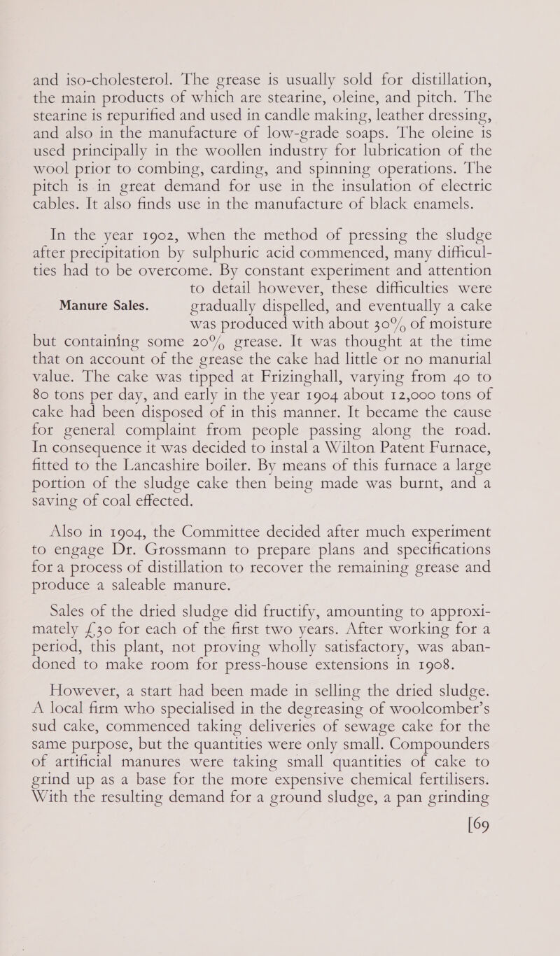 and iso-cholesterol. The grease is usually sold for distillation, the main products of which are stearine, oleine, and pitch. The stearine is repurified and used in candle making, leather dressing, and also in the manufacture of low-grade soaps. The oleine is used principally in the woollen industry for lubrication of the wool prior to combing, carding, and spinning operations. The pitch is in great demand for use in the insulation of electric cables. It also finds use in the manufacture of black enamels. In the year 1902, when the method of pressing the sludge after precipitation by sulphuric acid commenced, many difficul- ties had to be overcome. By constant experiment and attention to detail however, these difficulties were Manure Sales. eradually dispelled, and eventually a cake was produced with about 30°, of moisture but containing some 20%, grease. It was thought at the time that on account of the grease the cake had little or no manurial value. The cake was tipped at Frizinghall, varying from 4o to 80 tons per day, and early in the year 1904 about 12,000 tons of cake had been disposed of in this manner. It became the cause for general complaint from people passing along the toad. In consequence it was decided to instal a Wilton Patent Furnace, fitted to the Lancashire boiler. By means of this furnace a large portion of the sludge cake then being made was burnt, and a saving of coal effected. Also in 1904, the Committee decided after much experiment to engage Dr. Grossmann to prepare plans and specifications for a process of distillation to recover the remaining grease and produce a saleable manure. Sales of the dried sludge did fructify, amounting to approxi- mately £30 for each of the first two years. After working for a period, this plant, not proving wholly satisfactory, was aban- doned to make room for press-house extensions in 1908. However, a start had been made in selling the dried sludge. A local firm who specialised in the degreasing of woolcombet’s sud cake, commenced taking deliveries of sewage cake for the same purpose, but the quantities were only small. Compounders of artificial manures were taking small quantities of cake to grind up as a base for the more expensive chemical fertilisers. With the resulting demand for a ground sludge, a pan grinding [69