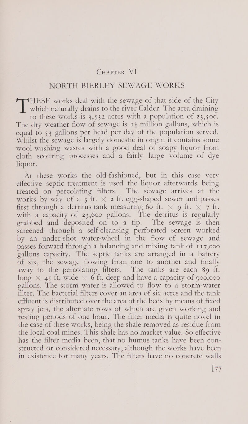 NORTH BIERLEY SEWAGE WORKS HESE works deal with the sewage of that side of the City which naturally drains to the river Calder. The area draining to these works is 3,532 actes with a population of 23,500. The dry weather flow of sewage is 1} million gallons, which is equal to 53 gallons per head per day of the population served. Whilst the sewage is largely domestic in origin it contains some wool-washing wastes with a good deal of soapy liquor from cloth scouring processes and a fairly large volume of dye liquor. At these works the old-fashioned, but in this case very effective septic treatment is used the liquor afterwards being treated on percolating filters. The sewage arrives at the works by way of a 3 ft. x 2 ft. egg-shaped sewer and passes first through a detritus tank measuring 60 ft. x 9 ft. x 7 ft. with a capacity of 23,600 gallons. The detritus is regularly etabbed and deposited on to a tip. The sewage is then screened through a self-cleansing perforated screen worked by an under-shot water-wheel in the flow of sewage and passes forward through a balancing and mixing tank of 117,000 gallons capacity. The septic tanks are arranged in a battery of six, the sewage flowing from one to another and finally away to the percolating filters: The tanks are each 89 ft. long x 45 ft. wide x 6 ft. deep and have a capacity of go0,000 gallons. The storm water is allowed to flow to a storm-water Meer, Une pacterial filters Coveran area of six actes and the tank effluent is distributed over the area of the beds by means of fixed sptay jets, the alternate rows of which are given working and resting periods of one hour. The filter media 1s quite novel in the case of these works, being the shale removed as residue from the local coal mines. This shale has no market value. So effective has the filter media been, that no humus tanks have been con- structed or considered necessary, although the works have been in existence for many years. The filters have no concrete walls er