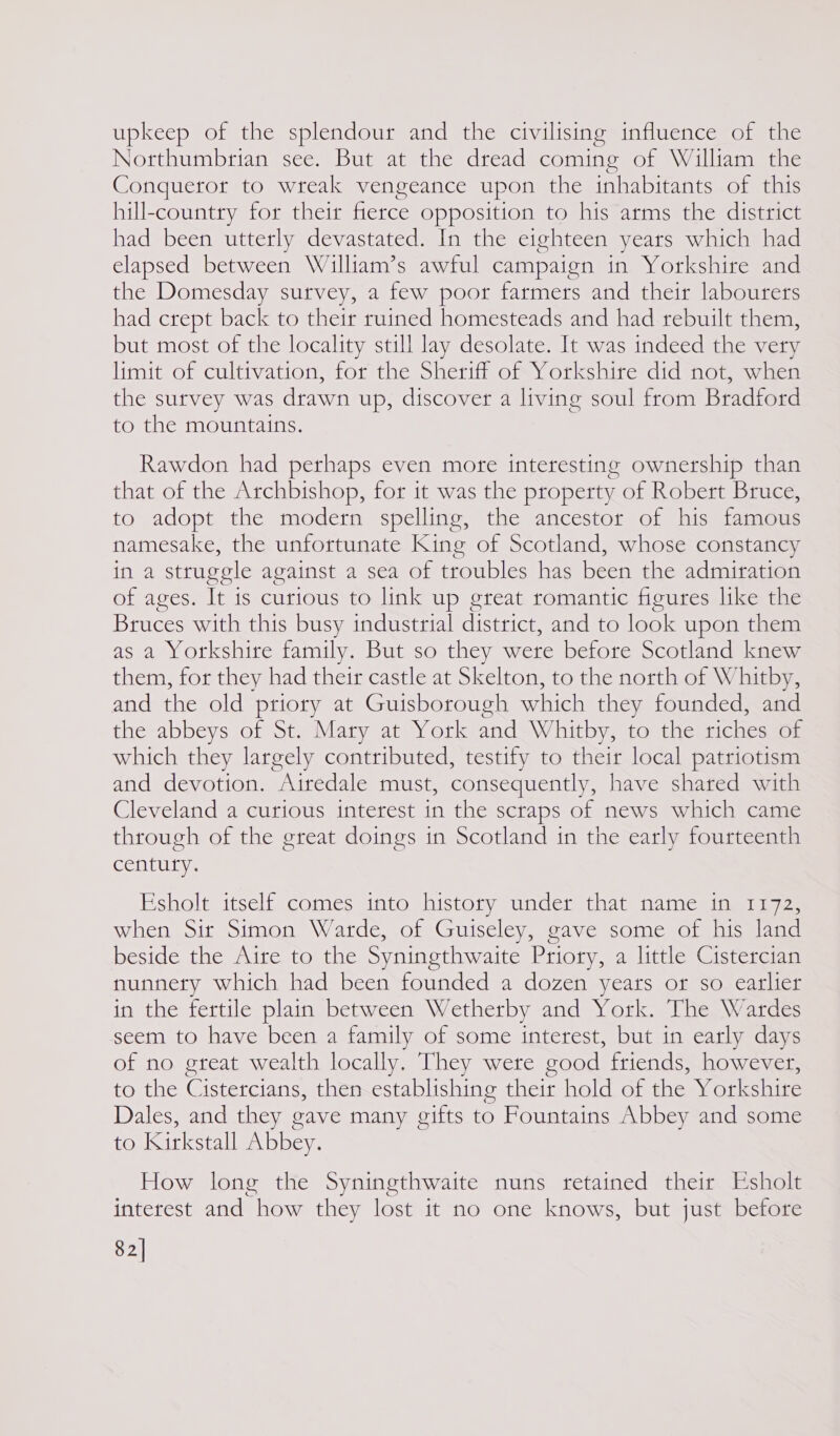 upkeep of the splendour and the civilising influence of the Northumbrian see. But at the dread coming of William the Conqueror to wreak vengeance upon the inhabitants of this hill-country for their frerce opposition to his arms the district had been utterly devastated. In the eighteen years which had elapsed between Walliam’s awful campaign in Yorkshire and the Domesday survey, a few poor farmers and their labourers had crept back to their ruined homesteads and had rebuilt them, but most of the locality still lay desolate. It was indeed the very limit of cultivation, for the Sheriff of Yorkshire did not, when the survey was drawn up, discover a living soul from Bradford to the mountains. Rawdon had perhaps even more interesting ownership than that of the Archbishop, for it was the property of Robert Bruce, to adopt the modern spelling, the ancestor of his famous namesake, the unfortunate King of Scotland, whose constancy in a struggle against a sea of troubles has been the admiration of ages. It is curious to link up great romantic figures like the Bruces with this busy industrial district, and to look upon them as a Yorkshire family. But so they were before Scotland knew them, for they had their castle at Skelton, to the north of Whitby, and the old priory at Guisborough which they founded, and the abbeys of St. Mary at York and Whitby, to the riches of which they largely contributed, testify to their local patriotism and devotion. Airedale must, consequently, have shared with Cleveland a curious interest in the scraps of news which came through of the great doings in Scotland in the early fourteenth century. Esholt itself comes into history under that name in 1172, when Sir Simon Warde, of Guiseley, gave some of his land beside the Aire to the Syningthwaite Priory, a little Cistercian nunnery which had been founded a dozen yeats or so earlier in the fertile plain between Wetherby and York. The Wardes seem to have been a family of some interest, but in early days of no great wealth locally. They were good friends, however, to the Ci istercians, then establishing their hold of the Yorkshire Dales, and they gave many gifts to Fountains Abbey and some to Kirkstall Abbey. How long the Syningthwaite nuns retained their Esholt interest and how they lost it no one knows, but just before 82]