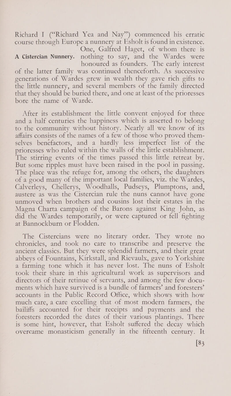 Richard I (“Richard Yea and Nay’) commenced his erratic course through Europe a nunnery at Esholt is found tn existence. One, Galtted Tage, of whom there is A Cistercian Nunnery. nothing to say, and the Wardes were honoured as founders. The early interest of the latter family was continued thenceforth. As successive generations of Wardes grew in wealth they gave rich gifts to the little nunnery, and several members of the family directed that they should be buried there, and one at least of the prioresses bote the name of Warde. After its establishment the little convent enjoyed for three and a half centuries the happiness which is asserted to belong to the community without history. Nearly all we know of its affairs consists of the names of a few of those who proved them- selves benefactors, and a hardly less imperfect list of the ptioresses who tuled within the walls of the little establishment. The stirring events of the times passed this little retreat by. But some ripples must have been raised in the pool in passing. The place was the refuge for, among the others, the daughters of a good many of the important local families, viz. the Wardes, Calverleys, Chellerys, Woodhalls, Pudseys, Plumptons, and, austere as was the Cistercian rule the nuns cannot have gone unmoved when brothers and cousins lost their estates in the Magna Charta campaign of the Barons against King John, as did the Wardes temporarily, or were captured or fell fighting at Bannockburn or Flodden. The. Cistercians were no literary order. They wrote no chronicles, and took no cate to transcribe and preserve the ancient classics. But they were splendid farmers, and their great abbeys of Fountains, Kirkstall, and Rievaulx, gave to Yorkshire a farming tone which it has never lost. The nuns of Esholt took their share in this agricultural work as supervisors and directors of their retinue of servants, and among the few docu- ments which have survived is a bundle of farmers’ and foresters’ accounts in the Public Record Office, which shows with: how much cate, a cate excelling that of most modern farmers, the bailiffs accounted for their receipts and payments and the foresters recotded the dates of their various plantings. There is some hint, however, that Esholt suffered the decay which overcame monasticism generally in the fifteenth century. It [83