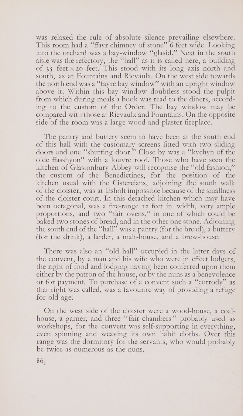 was relaxed the rule of absolute silence prevailing elsewhere. This toom had a “ffayr chimney of stone” 6 feet wide. Looking into the orchard was a bay-window “‘elasid.”” Next in the south aisle was the tefectory, the “‘hall’’ as it is called here, a building of 35 feet 20 feet. This stood with its long axis north and south, as at Fountains and Rievaulx. On the west side towards the north end was a “fayre bay window” with an upright window above it. Within this bay window doubtless stood the pulpit from which during meals a book was read to the diners, accord- ing to the custom of the Order. The bay window may be compared with those at Rievaulx and Fountains. On the opposite side of the room was a large wood and plaster fireplace. The pantry and buttery seem to have been at the south end of this hall with the customary screens fitted with two sliding doots and one “shutting door.”’ Close by was a “‘kychyn of the olde flasshyon” with a louvre roof. Those who have seen the kitchen of Glastonbury Abbey will recognise the “old fashion,” the custom of the Benedictines, for the position of the kitchen usual with the Cistercians, adjoining the south walk of the cloister, was at Esholt tmpossible because of the smallness of the cloister court. In this detached kitchen which may have been octagonal, was a fire-range 12 feet in width, very ample proportions, and two “fair ovens,” in one of which could be baked two stones of bread, and in the other one stone. Adjoining the south end of the “hall” was a pantry (for the bread), a buttery (for the drink), a larder, a malt-house, and a brew-house. There was also an “old hall’? occupied in the latter days of the convent, by a man and his wife who were in effect lodgers, the right of food and lodging having been conferred upon them either by the patron of the house, or by the nuns as a benevolence ot for payment. To purchase of a convent such a “‘corrody” as that right was called, was a favourite way of providing a refuge for old age. On the west side_of the cloister were a wood-house, a coal- house, a garner, and three “fair chambers” probably used as workshops, for the convent was self-supporting in everything, even spinning and weaving its own habit cloths. Over this range was the dormitory for the servants, who would probably be twice as numerous as the nuns. 86]