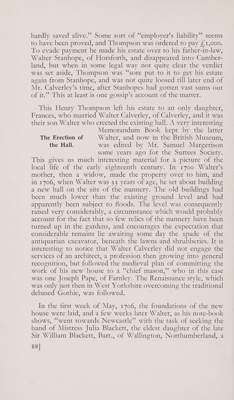 hardly saved alive.” Some sort of “employer’s liability” seems to have been proved, and Thompson was ordered to pay £1,000. To evade payment he made his estate over to his father-in-law, Walter Stanhope, of Horsforth, and disappeared into Cumber- land, but when in some legal way not quite clear the verdict was set aside, Thompson was “sore put to it to get his estate again from Stanhope, and was not quite loosed till later end of Mr. Calverley’s time, after Stanhopes had gotten vast sums out of it.” This at least is one gossip’s account of the matter. This Henry Thompson left his estate to an only daughter, Frances, who married Walter Calverley, of Calverley, and it was their son Walter who erected the existing hall. A very interesting Memorandum Book kept by the latter The Erection of Walter, and now in the British Museum, the Hall. was edited by Mr. Samuel Margerison some years ago for the Surtees Society. This gives us much interesting material for a picture of the local life of the early eighteenth century. In 1700 Walter’s mother, then a widow, made the property over to him, and in 1706, when Walter was 33 years of age, he set about building a new hall on the site of the nunnery. The old buildings had been much lower than the existing ground level and had apparently been subject to floods. The level was consequently raised very considerably, a circumstance which would probably account for the fact that so few relics of the nunnery have been turned up in the gardens, and encourages the expectation that considerable remains lie awaiting some day the spade of the antiquarian excavator, beneath the lawns and shrubberies. It 1s interesting to notice that Walter Calverley did not engage the services of an architect, a profession then growing into general recognition, but followed the medieval plan of committing the work of his new house to a chief mason,’ who in this case was one Joseph Pape, of Farnley. The Renaissance style, which was only just then in West Yorkshire overcoming the traditional debased Gothic, was followed. In the first week of May, 1706, the foundations of the new house were laid, and a few weeks later Walter, as his note-book shows, “went towatds Newcastle” with the task of seeking the hand of Mistress Julia Blackett, the eldest daughter of the late Sir William Blackett, Bart., of Wallington, Northumberland, a 88]