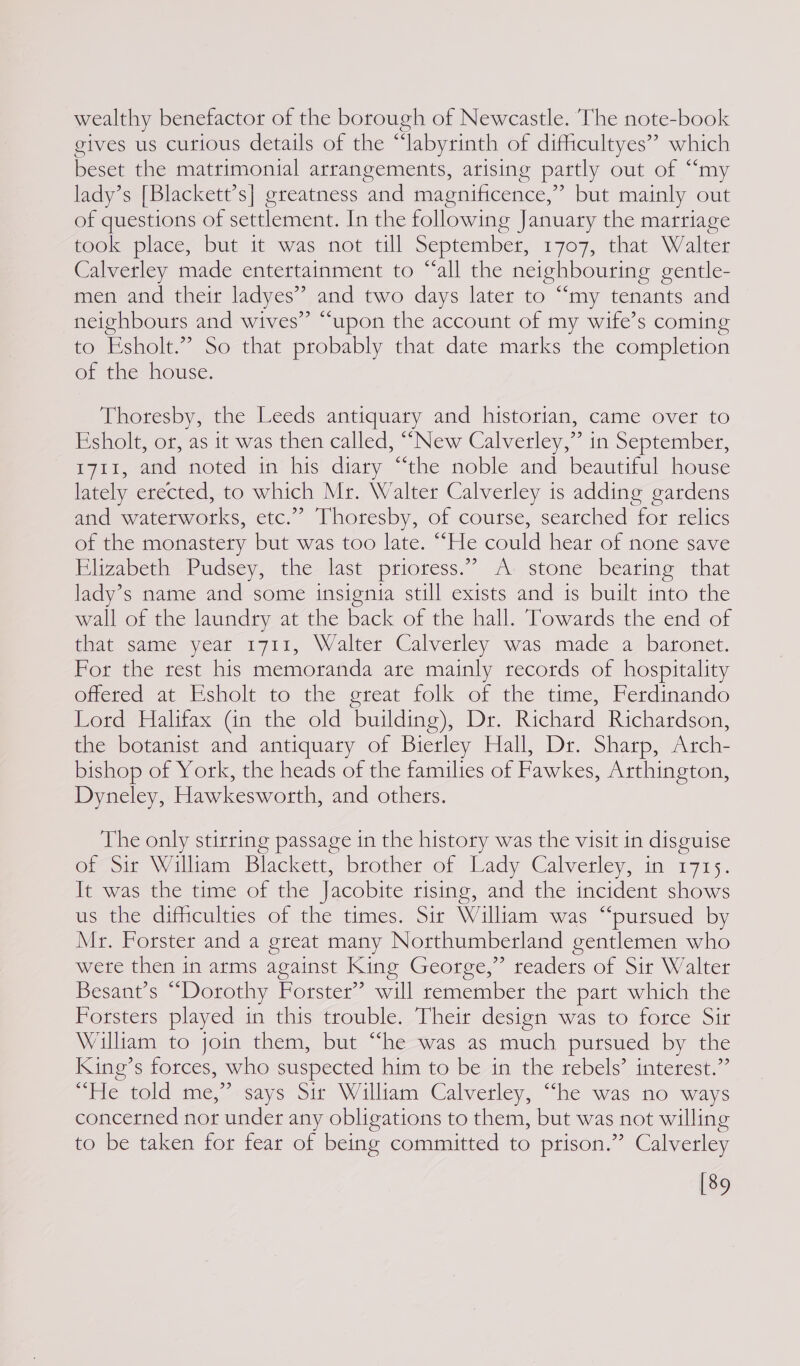 wealthy benefactor of the borough of Newcastle. The note-book gives us curious details of the “labyrinth of difficultyes” which beset the matrimonial arrangements, arising partly out of ““my lady’s [Blackett’s] greatness and magnificence,” but mainly out of questions of settlement. In the following January the marriage took place, but it was not till September, 1707, that Walter Calverley made entertainment to “all the neighbouring gentle- men and their ladyes” and two days later to “my tenants and neighbours and wives” “upon the account of my wife’s coming to Esholt.” So that probably that date marks the completion of the house. Thoresby, the Leeds antiquary and historian, came over to Esholt, or, as it was then called, “New Calverley,” in September, 1711, and noted in his diary “the noble and beautiful house lately erected, to which Mr. Walter Calverley is adding gardens and waterworks, etc.” Thoresby, of course, searched for relics of the monastery but was too late. “He could hear of none save Elizabeth Pudsey, the last prioress.” A- stone bearing that lady’s name and some insignia still exists and is built into the wall of the laundry at the back of the hall. Towards the end of that same year 1711, Walter Calverley was made a baronet. Por the rest his memoranda are mainly records of hospitality offered at Esholt to the great folk of the time, Ferdinando Lord Halifax Gn the old building), Dr. Richard Richardson, the botanist and antiquary of Bierley Hall, Dr. Sharp, Arch- bishop of York, the heads of the families of Fawkes, Arthington, Dyneley, Hawkesworth, and others. The only stirring passage in the history was the visit in disguise of Sit William Blackett, brother of Lady Calverley, in 1715. It was the time of the Jacobite rising, and the incident shows us the difficulties of the times. Sir William was “pursued by Mr. Forster and a great many Northumberland gentlemen who were then in arms against King George,” readers of Sir Walter Besant’s “Dorothy Forster’ will remember the part which the Forsters played in this trouble. Their design was to force Sir William to join them, but “he was as much pursued by the King’s forces, who suspected him to be in the rebels’ interest.” “ile told me,says sir William Calverley, “he was no ways concerned nor under any obligations to them, but was not willing to be taken for fear of being committed to prison.” Calverley [89