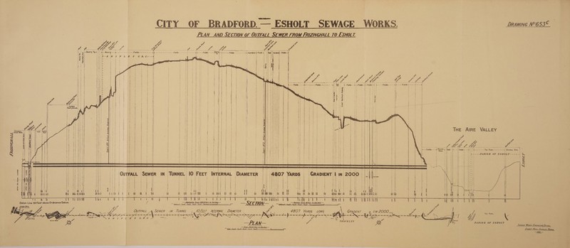 CITY OF BRADFORD. — —_ESHOLT SEWAGE WORKS. DRAWING N°6535© PLAN AND SECTION OF OUTFALL SEWER FROM FRIZINGHALL TO ESHOLT. ee ¥ WA ate eee . MOB i ee. Quarry Tip-i, i ~Quarry -—-x.- Seat Re OLAS a am tater nm neem Fields. = t Eee Peet i; 5 ok s H PLE Y wD. as i i       ra 4 te oP / Ke x 6? fy f a ak &lt;r we VM ae = =4 #fFields-» ¢-Fields- 4 &lt;--- —Fields------.9 ¢--.---Fields + =---- + ~ 2}    ~ &gt;: e: e: ae a =a eee mem Fields-=-— --~--  NS  : “Great Northern Raiway x THE AIRE VALLEY. Z Pa af oe aie Eat Pai mee   SHAFT NY 9 f cer Inrernat Diaweree.      é oes i Field eat cae —+ at ie =~ tae ParK -:—---—-—-= » Ourrau Sive am Yi . jth ob ee --PARISH OF ESHOLT---~-- 14S 3 H ia i AY 2j : 3 7 : NX ; a aS) . 3 r * . Hi Ha ms i n SS) QUTFALL SEWER IN TUNNEL IO FEET ‘| t H   i i?  Bi/err Dia Sewer 11 2000 : ‘     wees eas Wi a i hi g a i ii ii i itn o a a it 1 bin va TW viet : Wan: 0 Ghani | — SECTION ON— eee ~    | iit ead . Bc ages 8 ai ii tr Rei Pete t t Bie tht a oi wai 3 Tala Lt ai 86©°©0—6COC er th) ei   2e a =e Datum Line 150 Feet above Ordnance Datum      A. awe a OUTFALL 4. SEWER IN TUNNEL /OFEET INTERNAL DIAMETER = 4807 YARDS LONG ; pois / ih ro = 5 g WE FARK, , =e ee ee ee ----4---4oe5- B= Se === -- A ete oe a S Se ed ks ‘oe wi mint Py om Vie - I nae FA 4 ee © AN PARISH OF ESHOLT Sewace Worxs ENGINEERS Orrice, Lswotr Hate, Sucey, Yorks. 196. —   