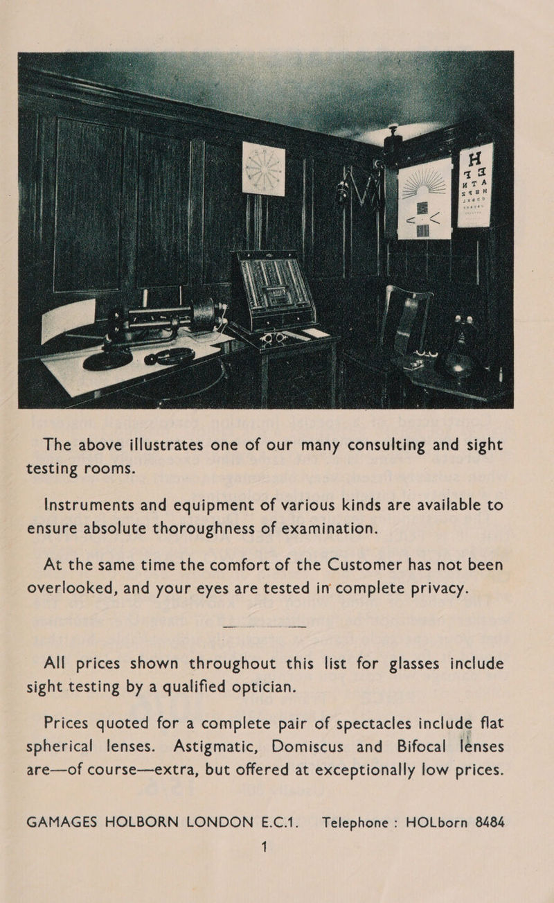 Pa 1  The above illustrates one of our many consulting and sight testing rooms. Instruments and equipment of various kinds are available to ensure absolute thoroughness of examination. At the same time the comfort of the Customer has not been overlooked, and your eyes are tested in complete privacy. All prices shown throughout this list for glasses include sight testing by a qualified optician. Prices quoted for a complete pair of spectacles include flat spherical lenses. Astigmatic, Domiscus and Bifocal lenses are—of course—extra, but offered at exceptionally low prices. GAMAGES HOLBORN LONDON E.C.1. Telephone : HOLborn 8484