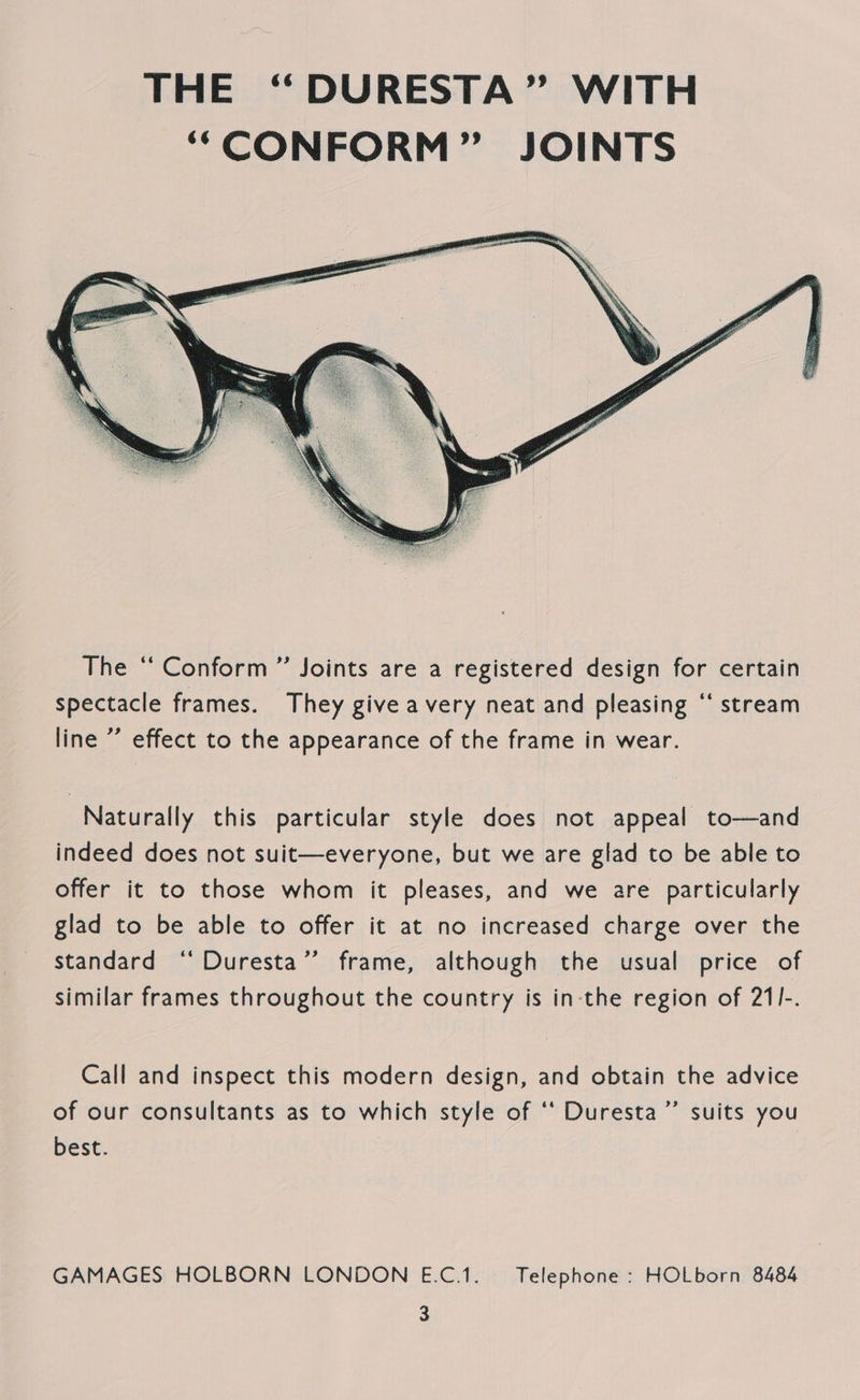  The “ Conform ” Joints are a registered design for certain spectacle frames. They give avery neat and pleasing “* stream line ’’ effect to the appearance of the frame in wear. Naturally this particular style does not appeal to—and indeed does not suit—everyone, but we are glad to be able to offer it to those whom it pleases, and we are particularly glad to be able to offer it at no increased charge over the standard ‘‘ Duresta”’ frame, although the usual price of similar frames throughout the country is in the region of 21I-. Call and inspect this modern design, and obtain the advice of our consultants as to which style of ‘‘ Duresta’”’ suits you best. | GAMAGES HOLBORN LONDON E.C.1. — Telephone : HOLborn 8484