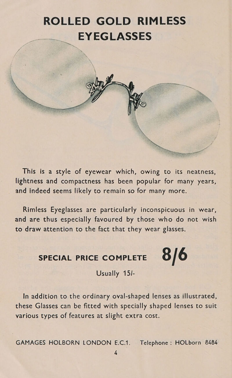ROLLED GOLD RIMLESS _—-~_ EYEGLASSES  This is a style of eyewear which, owing to its neatness, lightness and compactness has been popular for many years, and indeed seems likely to remain so for many more. Rimless Eyeglasses are particularly inconspicuous in wear, and are thus especially favoured by those who do not wish to draw attention to the fact that they wear glasses. SPECIAL PRICE COMPLETE 8/6 Usually 15/- In addition to the ordinary oval-shaped lenses as illustrated, these Glasses can be fitted with specially shaped lenses to suit various types of features at slight extra cost. GAMAGES HOLBORN LONDON E.C.1. Telephone : HOLborn 8484