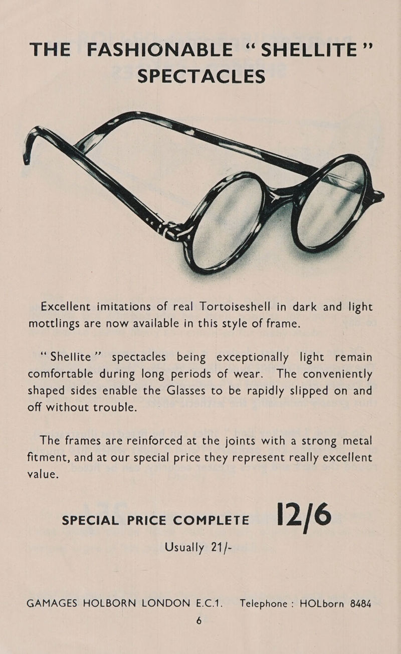 THE FASHIONABLE “SHELLITE ”’ SPECTACLES  “ Shellite ’’ spectacles being exceptionally light remain comfortable during long periods of wear. The conveniently shaped sides enable the Glasses to be rapidly slipped on and off without trouble. The frames are reinforced at the joints with a strong metal fitment, and at our special price they represent really excellent value. SPECIAL PRICE COMPLETE 12/6 Usually 21/- GAMAGES HOLBORN LONDON E.C.1. Telephone : HOLborn 8484