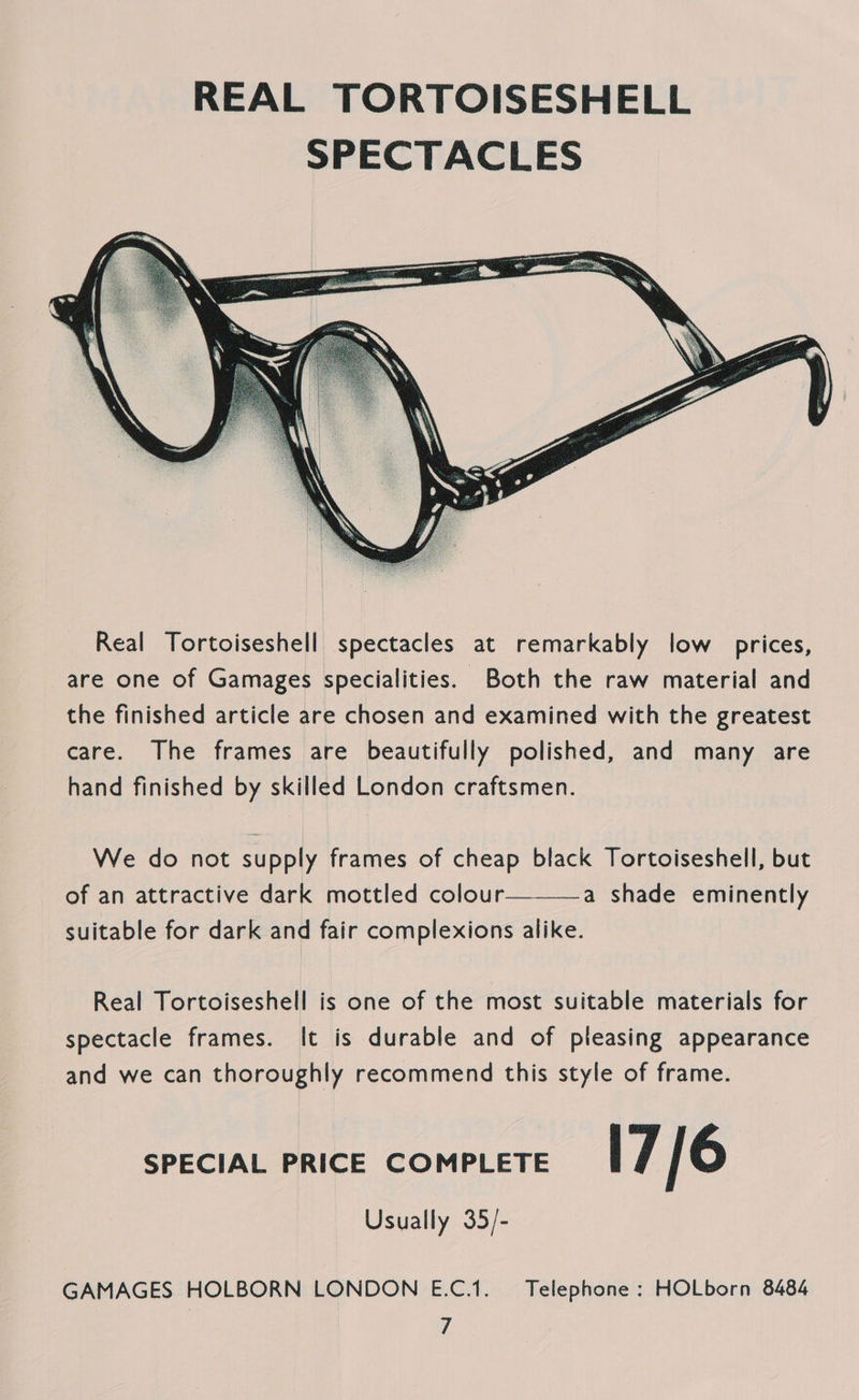 REAL TORTOISESHELL SPECTACLES  We do not supply frames of cheap black Tortoiseshell, but of an attractive dark mottled colour—-——a shade eminently suitable for dark and fair complexions alike. Real Tortoiseshell is one of the most suitable materials for spectacle frames. It is durable and of pleasing appearance and we can thoroughly recommend this style of frame. SPECIAL PRICE COMPLETE 17/6 Usually 35/- GAMAGES HOLBORN LONDON E.C.1. Telephone: HOLborn 8484