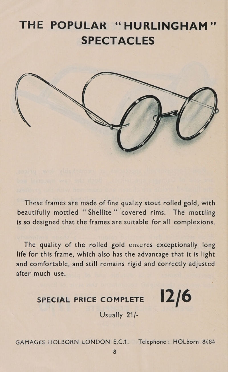  These frames are made of fine qualjty stout rolled gold, with beautifully mottled “Shellite ’’ covered rims. The mottling is so designed that the frames are suitable for all complexions. The quality of the rolled gold ensures exceptionally long life for this frame, which also has the advantage that it is light and comfortable, and still remains rigid and correctly adjusted after much use. SPECIAL PRICE COMPLETE 12/6 Usually 21/- GAMAGES HOLBORN tONDON E.C.1. Telephone: HOLborn 8484
