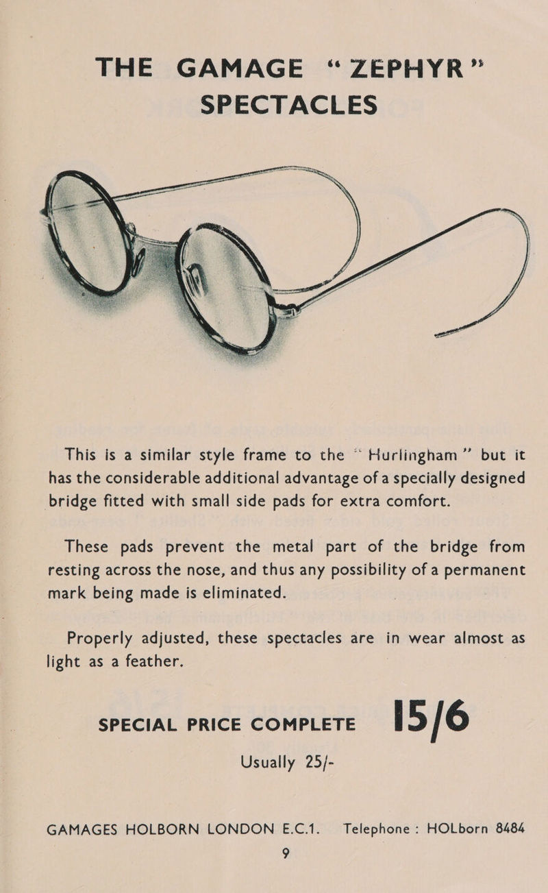 This is a similar style frame to the “ Hurlingham ” but it has the considerable additional advantage of a specially designed bridge fitted with small side pads for extra comfort. These pads prevent the metal part of the bridge from resting across the nose, and thus any possibility of a permanent mark being made is eliminated. Properly adjusted, these spectacles are in wear almost as light as a feather. 3 | SPECIAL PRICE COMPLETE i 5/6 Usually 25/- GAMAGES HOLBORN LONDON E.C.1. Telephone : HOLborn 8484