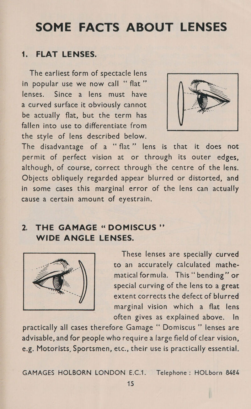 SOME FACTS ABOUT LENSES 1. FLAT LENSES. The earliest form of spectacle lens in popular use we now call “ flat ” lenses. Since: a lens must have a curved surface it obviously cannot be actually flat, but the term has fallen into use to differentiate from the style of lens described below. The disadvantage of a “flat” lens is that it does not permit of perfect vision at or through its outer edges, although, of course, correct through the centre of the lens. Objects obliquely regarded appear blurred or distorted, and in some cases this marginal error of the lens can actually cause a certain amount of eyestrain.  2. THE GAMAGE “DOMISCUS ”’ WIDE ANGLE LENSES. These lenses are specially curved to an accurately calculated mathe- matical formula. This ‘‘ bending” or special curving of the lens to a great extent corrects the defect of blurred marginal vision which a flat lens often gives as explained above. In practically all cases therefore Gamage ‘‘ Domiscus ”’ lenses are advisable, and for people who require a large field of clear vision, e.g. Motorists, Sportsmen, etc., their use is practically essential.  GAMAGES HOLBORN LONDON E.C.1. Telephone: HOLborn 8484