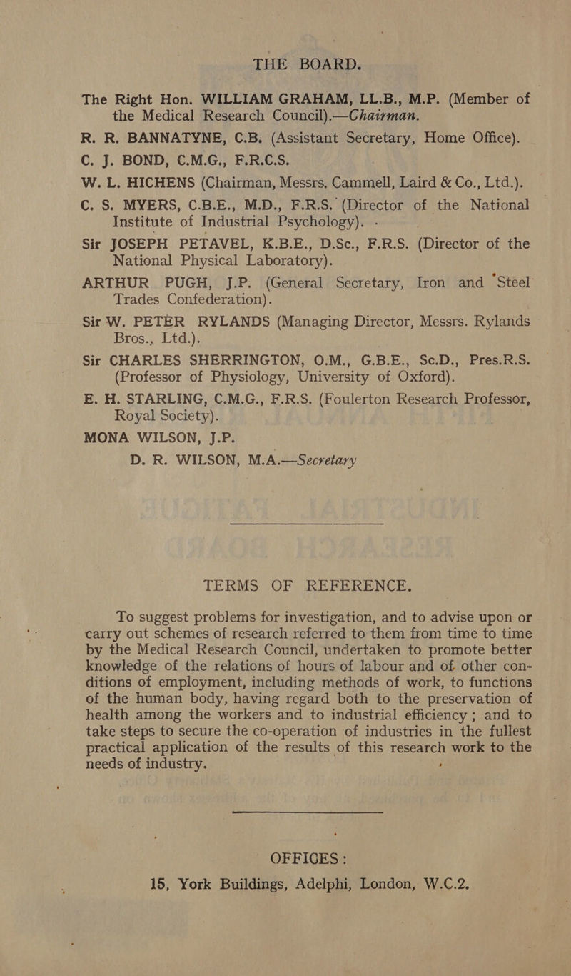 THE BOARD. The Right Hon. WILLIAM GRAHAM, LL.B., M.P. (Member of the Medical Research Council).—Chatrman. R. R. BANNATYNE, C.B. (Assistant ares Home Office). C. J. BOND, C.M.G., F.R.C.S. W. L. HICHENS (Chairman, Messrs, Cammell, Laird &amp; Co., Ltd.). C. S. MYERS, C.B.E., M.D., F.R.S. (Director of the National Institute of Industrial Psychology). - | Sir JOSEPH PETAVEL, K.B.E., D.Sc., F.R.S. (Director of the National Physical Laboratory). ARTHUR PUGH, J.P. (General Secretary, Iron and *Steel Trades Confederation). Sir W. PETER RYLANDS (Managing Director, Messrs. Rylands Bros., Ltd.). Sir CHARLES SHERRINGTON, O.M., G.B.E., Sc.D., Pres.R.S. (Professor of Physiology, University of Oxford). E. H. STARLING, C.M.G., F.R.S. (Foulerton Research Professor, Royal Society). MONA WILSON, J.P. D. R. WILSON, M.A.—Secretary TERMS OF REFERENCE. To suggest problems for investigation, and to advise upon or carry out schemes of research referred to them from time to time by the Medical Research Council, undertaken to promote better knowledge of the relations of hours of labour and of other con- ditions of employment, including methods of work, to functions of the human body, having regard both to the preservation of health among the workers and to industrial efficiency ; and to take steps to secure the co-operation of industries in the fullest practical application of the results of this research work to the needs of industry. ; OFFICES: 15, York Buildings, Adelphi, London, W.C.2,