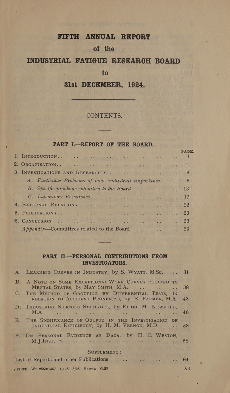 FIFTH ANNUAL REPORT of the INDUSTRIAL FATIGUE RESEARCH BOARD | to 3lst DECEMBER, 1924.  CONTENTS. PART I.—REPORT OF THE BOARD. PAGE. 1. INTRODUCTION... ois RY ee - me ry! OA ei: 2. ORGANISATION... ae ne ae we dg os cary 4 3. INVESTIGATIONS AND RESEARCHES... } i * aN 6 A. Particular Problems of wide industrial importance &gt;. #1916 B. Specific problems submitted to the Board — .. 5. Pd C. Laboratory Researches.. es Hs a bya ar a 4, EXTERNAL RELATIONS is es yd ee ee eto 5. PUBLICATIONS .. Bis 20 4 i% a 45 Ree art: ©. CONCLUSION ... Ps ls ALA a a of wee 235 A ppendix—Committees related to the Board a ‘G7 REE: PART II.—PERSONAL CONTRIBUTIONS FROM INVESTIGATORS. A. LEARNING CuRVEs IN INDUSTRY, by S. Wyatt, M.Sc. steer (OL B. A Note oN SoME EXCEPTIONAL WoRK CURVES RELATED TO MENTAL States, by May Smitu, M.A. pe we et oo THE METHOD OF GROUPING BY DIFFERENTIAL TESTS, IN RELATION TO ACCIDENT PRONENESS, by E. FarMeEr, M.A. 43. D: INDUSTRIAL SICKNESS STATISTICS, by ETHEL M. NEWBOLD, . M.A. ely re 2s we Ss Ag 2 a's Ma E. THE SIGNIFICANCE OF OUTPUT IN THE INVESTIGATION OF INDUSTRIAL EFFICIENCY, by H. M. VERNon, M.D. he IO F. On Perrsonat Evipence as Data, by H. C. Weston, M.J.Inst. E. en &lt;i as oe et th pO SUPPLEMENT : List of Reports and other Publications me Re a wim 04 (17133) We. 25501/457 1,125 5/25 Harrow G.25 A2