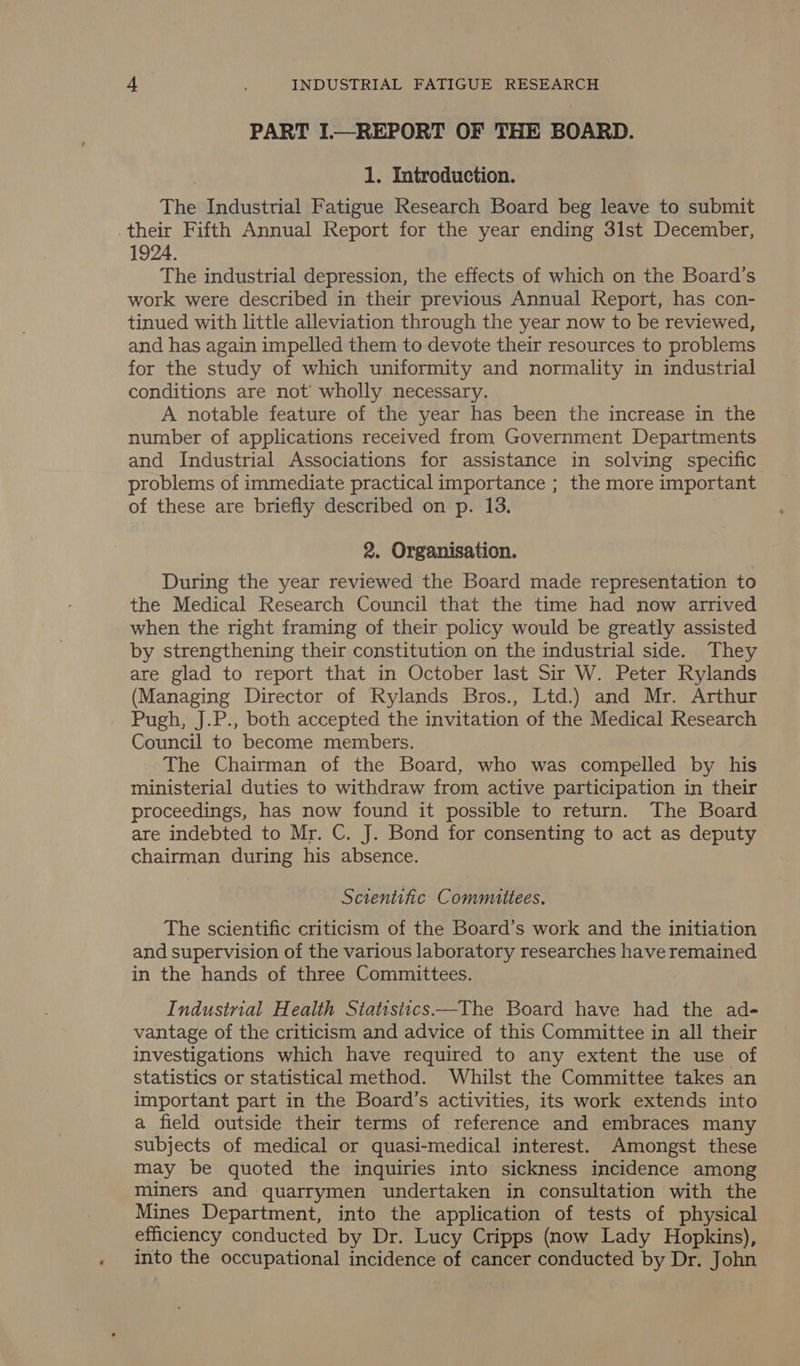 PART I.—REPORT OF THE BOARD. 1. Introduction. The Industrial Fatigue Research Board beg leave to submit their Fifth Annual Report for the year ending 3lst December, 1924. The industrial depression, the effects of which on the Board’s work were described in their previous Annual Report, has con- tinued with little alleviation through the year now to be reviewed, and has again impelled them to devote their resources to problems for the study of which uniformity and normality in industrial conditions are not’ wholly necessary. A notable feature of the year has been the increase in the number of applications received from Government Departments and Industrial Associations for assistance in solving specific problems of immediate practical importance ; the more important of these are briefly described on p. 13. | 2. Organisation. During the year reviewed the Board made representation to the Medical Research Council that the time had now arrived when the right framing of their policy would be greatly assisted by strengthening their constitution on the industrial side. They are glad to report that in October last Sir W. Peter Rylands (Managing Director of Rylands Bros., Ltd.) and Mr. Arthur Pugh, J.P., both accepted the invitation of the Medical Research Council to become members. The Chairman of the Board, who was compelled by his ministerial duties to withdraw from active participation in their proceedings, has now found it possible to return. The Board are indebted to Mr. C. J. Bond for consenting to act as deputy chairman during his absence. Sctentific Committees. The scientific criticism of the Board’s work and the initiation and supervision of the various laboratory researches have remained in the hands of three Committees. Industrial Health Statistics—The Board have had the ad- vantage of the criticism and advice of this Committee in all their investigations which have required to any extent the use of statistics or statistical method. Whilst the Committee takes an important part in the Board’s activities, its work extends into a field outside their terms of reference and embraces many subjects of medical or quasi-medical interest. Amongst these may be quoted the inquiries into sickness incidence among miners and quarrymen undertaken in consultation with the Mines Department, into the application of tests of physical efficiency conducted by Dr. Lucy Cripps (now Lady Hopkins), into the occupational incidence of cancer conducted by Dr. John