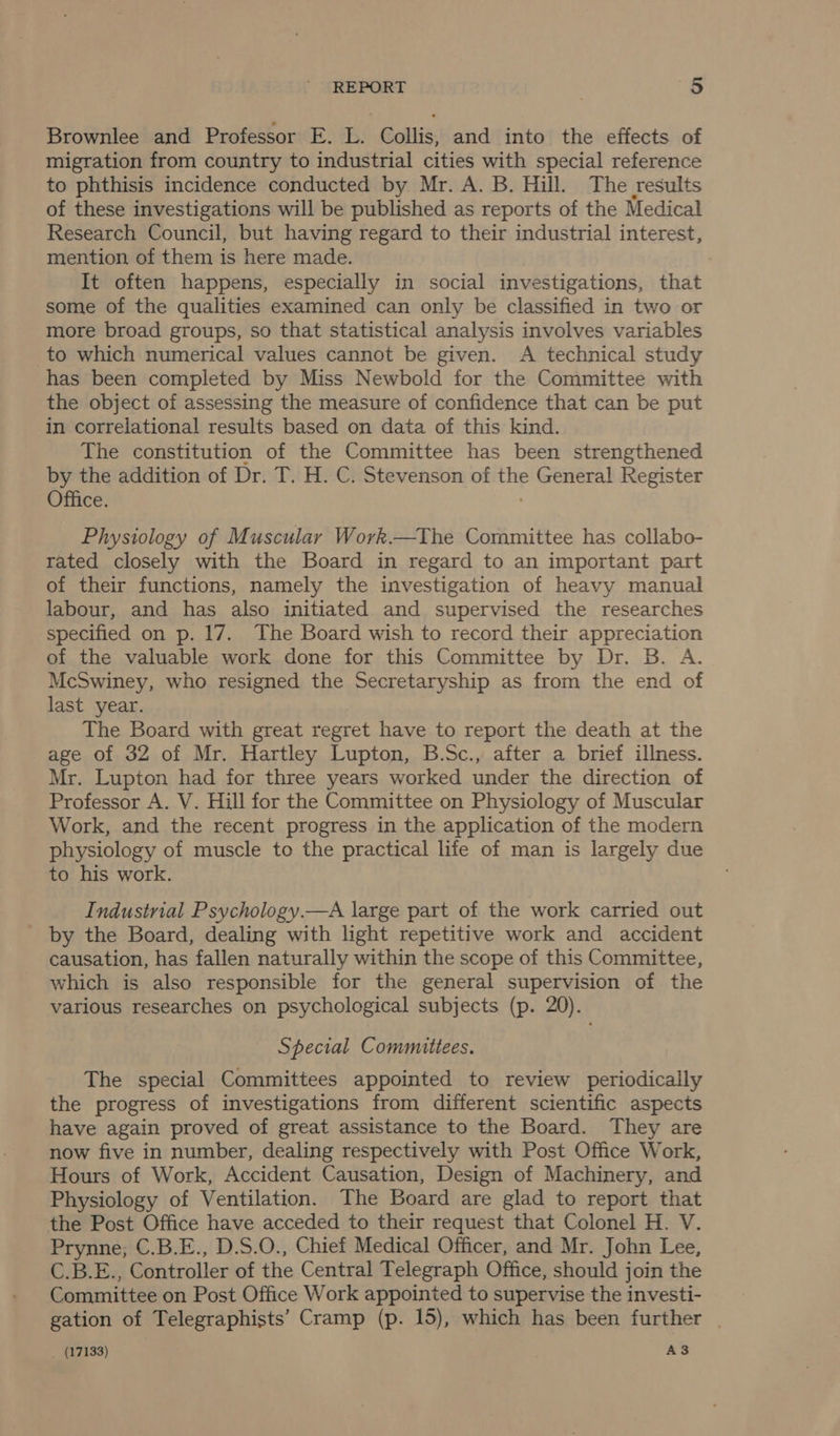 Brownlee and Professor E. L. Collis, and into the effects of migration from country to industrial cities with special reference to phthisis incidence conducted by Mr. A. B. Hill. The results of these investigations will be published as reports of the Medical Research Council, but having regard to their industrial interest, mention of them is here made. It often happens, especially in social investigations, that some of the qualities examined can only be classified in two or more broad groups, so that statistical analysis involves variables to which numerical values cannot be given. A technical study has been completed by Miss Newbold for the Committee with the object of assessing the measure of confidence that can be put in correlational results based on data of this kind. The constitution of the Committee has been strengthened by the addition of Dr. T. H. C. Stevenson of the General Register Office. Physiology of Muscular Work.—The Committee has collabo- rated closely with the Board in regard to an important part of their functions, namely the investigation of heavy manual labour, and has also initiated and supervised the researches specified on p. 17. The Board wish to record their appreciation of the valuable work done for this Committee by Dr. B. A. McSwiney, who resigned the Secretaryship as from the end of last year. The Board with great regret have to report the death at the age of 32 of Mr. Hartley Lupton, B.Sc., after a brief illness. Mr. Lupton had for three years worked under the direction of Professor A. V. Hill for the Committee on Physiology of Muscular Work, and the recent progress in the application of the modern physiology of muscle to the practical life of man is largely due to his work. Industrial Psychology.—A large part of the work carried out _ by the Board, dealing with light repetitive work and accident causation, has fallen naturally within the scope of this Committee, which is also responsible for the general supervision of the various researches on psychological subjects (p. 20). Special Committees. The special Committees appointed to review periodically the progress of investigations from different scientific aspects have again proved of great assistance to the Board. They are now five in number, dealing respectively with Post Office Work, Hours of Work, Accident Causation, Design of Machinery, and Physiology of Ventilation. The Board are glad to report that the Post Office have acceded to their request that Colonel H. V. Prynne; C.B.E., D.S.O., Chief Medical Officer, and Mr. John Lee, C.B.E., Controller of the Central Telegraph Office, should join the Committee on Post Office Work appointed to supervise the investi- gation of Telegraphists’ Cramp (p. 15), which has been further | _ (17133) A3