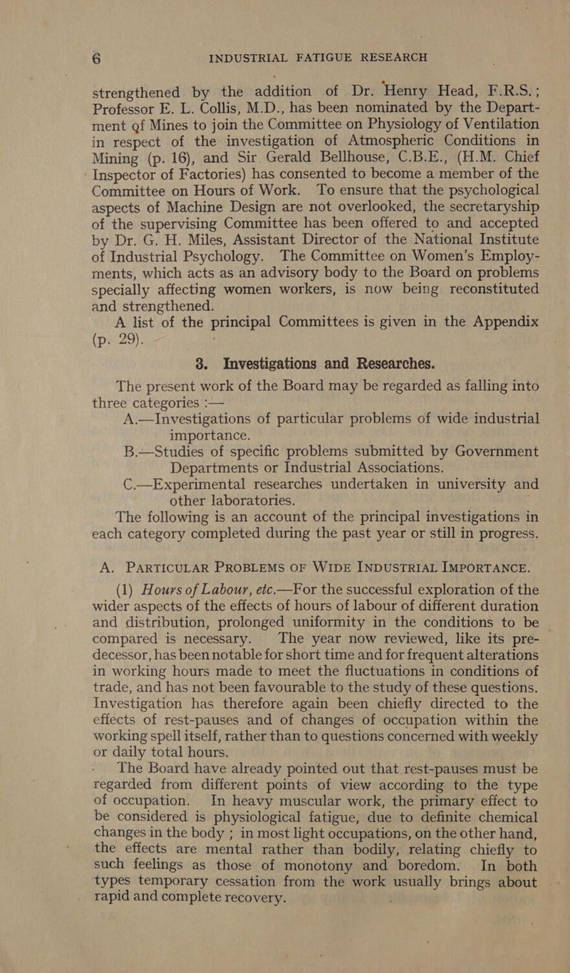 strengthened by the addition of | Dr. ‘Henry Head, F.RS.; Professor E. L. Collis, M.D., has been nominated by the Depart- ment gf Mines to join the Committee on Physiology of Ventilation in respect of the investigation of Atmospheric Conditions in Mining (p. 16), and Sir Gerald Bellhouse, C.B.E., (H.M. Chief Inspector of Factories) has consented to become a member of the Committee on Hours of Work. To ensure that the psychological aspects of Machine Design are not overlooked, the secretaryship of the supervising Committee has been offered to and accepted by Dr. G. H. Miles, Assistant Director of the National Institute of Industrial Psychology. The Committee on Women’s Employ- ments, which acts as an advisory body to the Board on problems specially affecting women workers, is now being reconstituted and strengthened. A list of the principal Committees is given in the Appendix (p. 29). 3. Investigations and Researches. The present work of the Board may be regarded as falling into - three categories :— A.—Investigations of particular problems of wide industrial importance. B.—Studies of specific problems submitted by Government Departments or Industrial Associations. C.—Experimental researches undertaken in university and other laboratories. ' The following is an account of the principal investigations in each category completed during the past year or still in progress. A. PARTICULAR PROBLEMS OF WIDE INDUSTRIAL IMPORTANCE. (1) Hours of Labour, etc.—For the successful exploration of the wider aspects of the effects of hours of labour of different duration and distribution, prolonged uniformity in the conditions to be compared is necessary. The year now reviewed, like its pre- decessor, has been notable for short time and for frequent alterations in working hours made to meet the fluctuations in conditions of trade, and has not been favourable to the study of these questions. Investigation has therefore again been chiefly directed to the effects of rest-pauses and of changes of occupation within the working spell itself, rather than to questions concerned with weekly or daily total hours. The Board have already pointed out that rest-pauses must be regarded from different points of view according to the type of occupation. In heavy muscular work, the primary effect to be considered is physiological fatigue, due to definite chemical changes in the body ; in most light occupations, on the other hand, the effects are mental rather than bodily, relating chiefly to such feelings as those of monotony and boredom. In both types temporary cessation from the work usually brings about rapid and complete recovery.