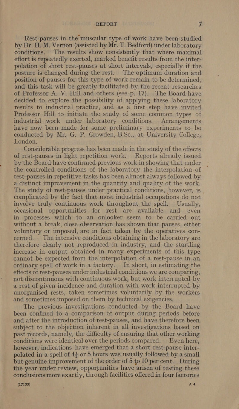 Rest-pauses in the muscular type of work have been studied by Dr. H. M. Vernon (assisted by Mr. T. Bedford) under laboratory conditions. The results show consistently that where maximal effort is repeatedly exerted, marked benefit results from the inter- polation of short rest-pauses at short intervals, especially if the posture is changed during the rest. The optimum duration and position of pauses for this type of work remain to be determined, and this task will be greatly facilitated by the recent researches of Professor A. V. Hill and others (see p. 17). The Board have decided to explore the possibility of applying these laboratory results to industrial practice, and as a first step have invited Professor Hill to initiate the study of some common types of industrial work under laboratory conditions. Arrangements have now been made for some preliminary experiments to be conducted by Mr. G. P. Crowden, B.Sc.,-at- University College, London. Considerable progress has been made in the study of the effects of rest-pauses in light repetition work. Reports already issued by the Board have confirmed previous work in showing that under the controlled conditions of the laboratory the interpolation of rest-pauses in repetitive tasks has been almost always followed by a distinct imprevement in the quantity and quality of the work. The study of rest-pauses under practical conditions, however, is | complicated by the fact that most industrial occupations do not involve truly continuous work throughout the spell. Usually, occasional opportunities for rest are available and even in processes which to an onlooker seem to be carried out without a break, close observation has shown that pauses, either voluntary or imposed, are in fact taken by the operatives con- cerned. The intensive conditions obtaining in the laboratory are therefore clearly not reproduced in industry, and the startling increase in output obtained in many experiments of this type cannot be expected from the interpolation of a rest-pause in an ordinary spell of work in a factory. In short, in estimating the effects of rest-pauses under industrial conditions we are comparing, not discontinuous with continuous work, but work interrupted by a rest of given incidence and duration with work interrupted by unorganised rests, taken sometimes voluntarily by the workers and sometimes imposed on them by technical exigencies. The previous investigations conducted by the Board have been confined to a comparison of output during periods before and after the introduction of rest-pauses, and have therefore been subject to the objection inherent in all investigations based on past records, namely, the difficulty of ensuring that other working conditions were identical over the periods compared. Even here, however, indications have emerged that a short rest-pause inter- polated in a spell of 44 or 5 hours was usually followed by a small but genuine improvement of the order of 5 to 10 per cent. During the year under review, opportunities have arisen of testing these conclusions more exactly, through facilities offered in four factories (17133) A4