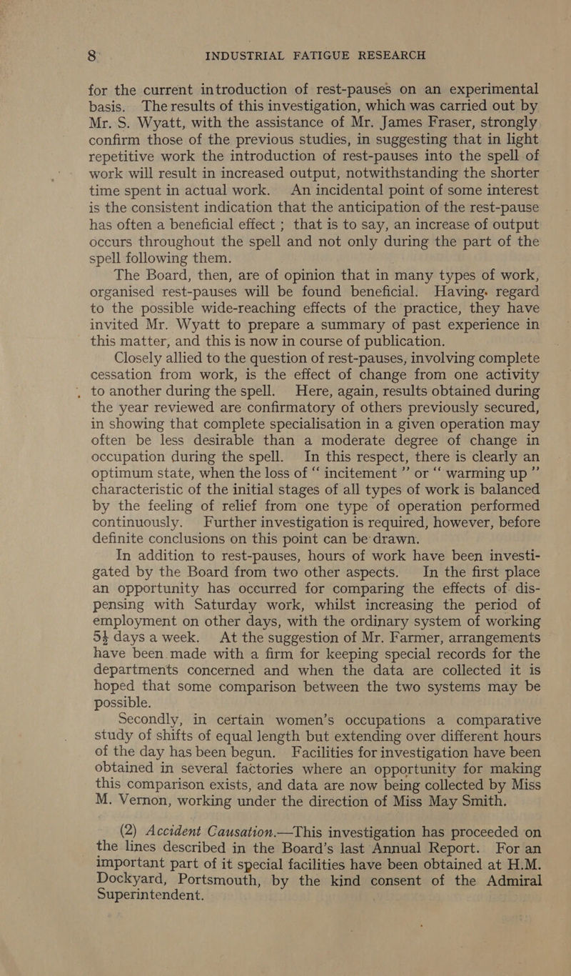 for the current introduction of rest-pauses on an experimental basis. The results of this investigation, which was carried out by Mr. S. Wyatt, with the assistance of Mr. James Fraser, strongly confirm those of the previous studies, in suggesting that in light repetitive work the introduction of rest-pauses into the spell of work will result in increased output, notwithstanding the shorter | time spent in actual work. An incidental point of some interest is the consistent indication that the anticipation of the rest-pause has often a beneficial effect ; that is to say, an increase of output occurs throughout the spell and not only during the part of the spell following them. | The Board, then, are of opinion that in many types of work, organised rest-pauses will be found beneficial. Having. regard to the possible wide-reaching effects of the practice, they have invited Mr. Wyatt to prepare a summary of past experience in this matter, and this is now in course of publication. Closely allied to the question of rest-pauses, involving complete cessation from work, is the effect of change from one activity , to another during the spell. Here, again, results obtained during the year reviewed are confirmatory of others previously secured, in showing that complete specialisation in a given operation may often be less desirable than a moderate degree of change in occupation during the spell. In this respect, there is clearly an optimum state, when the loss of “‘ incitement ”’ or “‘ warming up ” characteristic of the initial stages of all types of work is balanced by the feeling of relief from one type of operation performed continuously. Further investigation is required, however, before definite conclusions on this point can be’ drawn. In addition to rest-pauses, hours of work have been investi- gated by the Board from two other aspects. In the first place an opportunity has occurred for comparing the effects of. dis- pensing with Saturday work, whilst increasing the period of employment on other days, with the ordinary system of working 5$ days a week. At the suggestion of Mr. Farmer, arrangements have been.made with a firm for keeping special records for the departments concerned and when the data are collected it is hoped that some comparison between the two systems may be possible. Secondly, in certain women’s occupations a comparative study of shifts of equal length but extending over different hours of the day has been begun. Facilities for investigation have been obtained in several factories where an opportunity for making this comparison exists, and data are now being collected by Miss M. Vernon, working under the direction of Miss May Smith. (2) Accident Causation.—This investigation has proceeded on the lines described in the Board’s last Annual Report. For an important part of it special facilities have been obtained at H.M. Dockyard, Portsmouth, by the kind consent of the Admiral Superintendent.
