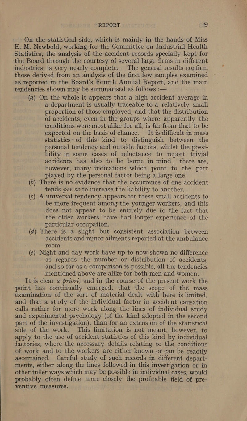 On the statistical side, which is mainly in the hands of Miss E. M. Newbold, working for the Committee on Industrial Health Statistics, the analysis of the accident records specially kept for the Board through the courtesy of several large firms in different industries, is very nearly complete. The general results confirm those derived from an analysis of the first few samples examined as reported in the Board’s Fourth. Annual Report, and the main tendencies shown may be summarised as follows :— (a) On the whole it appears that a high accident average in a department is usually traceable to a relatively small proportion of those employed, and that the distribution of accidents, even in the groups where apparently the conditions were most alike for all, is far from that to be expected on the basis of chance. It is difficult in mass statistics’ of this kind to distinguish between the personal tendency and outside factors, whilst the possi- bility in some cases of reluctance to report trivial accidents has also to be borne in mind; there are, however, many indications which point to the part . played by the personal factor being a large one. (6) There is no evidence that the occurrence of one accident tends per se to increase the liability to another. (c) A universal tendency appears for these small accidents to be more frequent among the younger workers, and this does not appear to be entirely due to the fact that the older workers have had longer experience of the particular occupation. (d) There is a slight but consistent association between accidents and minor ailments reported at the ambulance : room. (e) Night and day work have up to now shown no difference | as regards the number or distribution of accidents, and so far as a comparison is possible, all the tendencies mentioned above are alike for both men and women. It is clear a priovi, and in the course of the present work the point has continually emerged, that the scope of the mass examination of the sort of material dealt with here is limited, and that a study of the individual factor in accident causation calls rather for more work along the lines of individual study and experimental psychology (of the kind adopted in the second part of the investigation), than for an extension of the statistical side of the work. This limitation is not meant, however, to apply to the use of accident statistics of this kind by individual factories, where the necessary details relating to the conditions of work and to the workers are either known or can be readily ascertained. Careful study of such records in different depart- ments, either along the lines followed in this investigation or in other fuller ways which may be possible in individual cases, would probably often define more closely the profitable field of pre- ventive measures.