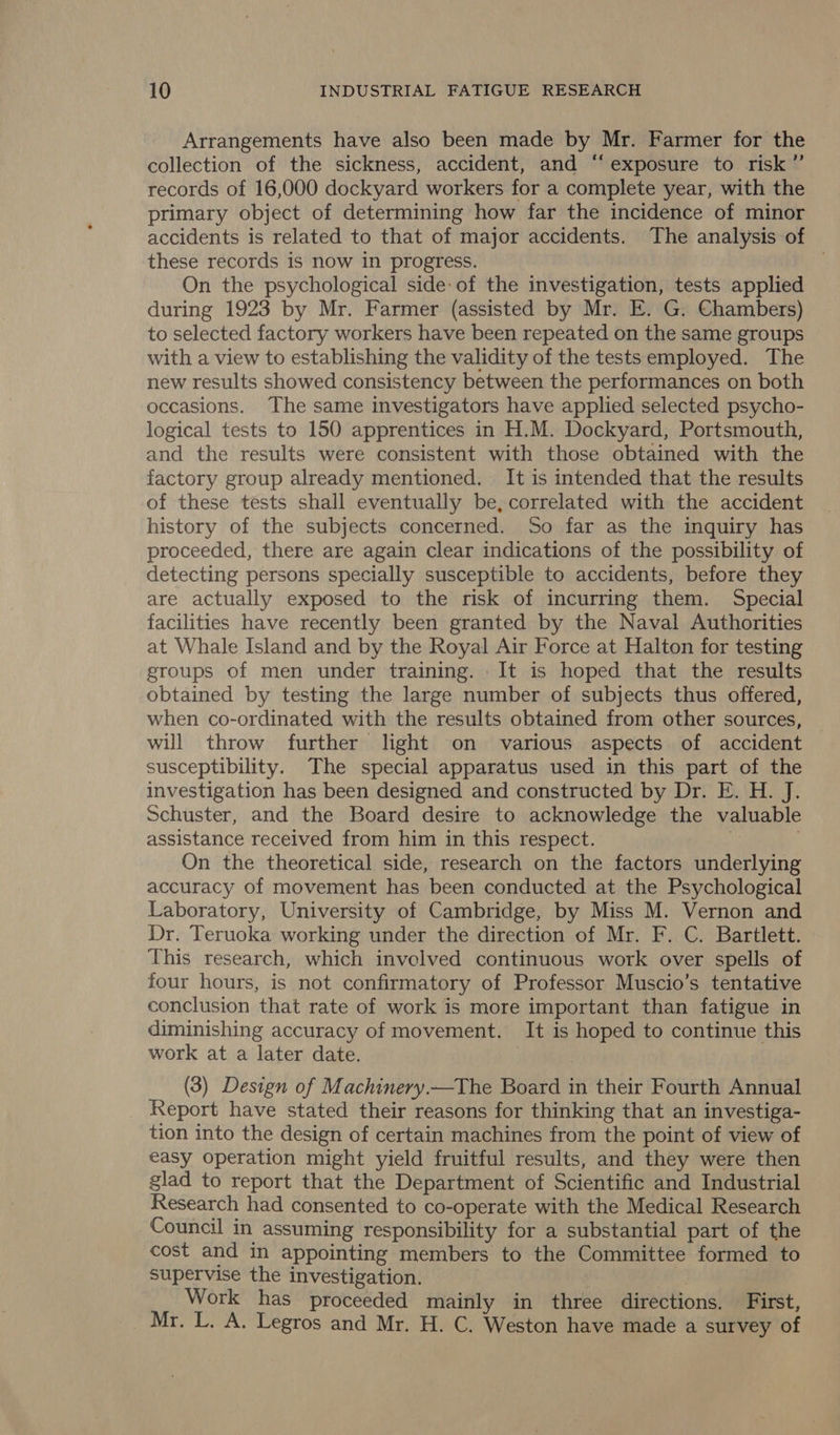 Arrangements have also been made by Mr. Farmer for the collection of the sickness, accident, and “exposure to risk” records of 16,000 dockyard workers for a complete year, with the primary object of determining how far the incidence of minor accidents is related to that of major accidents. The analysis of these records is now in progress. On the psychological side: of the investigation, tests applied during 1923 by Mr. Farmer (assisted by Mr. E. G. Chambers) to selected factory workers have been repeated on the same groups with a view to establishing the validity of the tests employed. The new results showed consistency between the performances on both occasions. The same investigators have applied selected psycho- logical tests to 150 apprentices in H.M. Dockyard, Portsmouth, and the results were consistent with those obtained with the factory group already mentioned. It is intended that the results of these tests shall eventually be, correlated with the accident history of the subjects concerned. So far as the inquiry has proceeded, there are again clear indications of the possibility of detecting persons specially susceptible to accidents, before they are actually exposed to the risk of incurring them. Special facilities have recently been granted by the Naval Authorities at Whale Island and by the Royal Air Force at Halton for testing groups of men under training. It is hoped that the results obtained by testing the large number of subjects thus offered, when co-ordinated with the results obtained from other sources, will throw further light on various aspects of accident susceptibility. The special apparatus used in this part of the investigation has been designed and constructed by Dr. E. H. J. Schuster, and the Board desire to acknowledge the valuable assistance received from him in this respect. if . On the theoretical side, research on the factors underlying accuracy of movement has been conducted at the Psychological Laboratory, University of Cambridge, by Miss M. Vernon and Dr. Teruoka working under the direction of Mr. F. C. Bartlett. This research, which involved continuous work over spells of four hours, is not confirmatory of Professor Muscio’s tentative conclusion that rate of work is more important than fatigue in diminishing accuracy of movement. It is hoped to continue this work at a later date. ! (3) Design of Machinery.—The Board in their Fourth Annual Report have stated their reasons for thinking that an investiga- tion into the design of certain machines from the point of view of easy operation might yield fruitful results, and they were then glad to report that the Department of Scientific and Industrial Research had consented to co-operate with the Medical Research Council in assuming responsibility for a substantial part of the cost and in appointing members to the Committee formed to supervise the investigation. Work has proceeded mainly in three directions. First, _. Mr. L. A. Legros and Mr. H. C. Weston have made a survey of