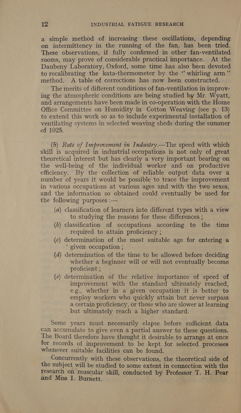 a simple method of increasing these oscillations, depending on intermittency in the running of the fan, has been tried. These observations, if fully confirmed in other fan-ventilated rooms, may prove of considerable practical importance. At the Daubeny Laboratory, Oxford, some time has also been devoted to recalibrating the kata-thermometer by the ‘ whirling arm”’ method. A table of corrections has now been constructed. The merits of different conditions of fan-ventilation in improv- ing the atmospheric conditions are being studied by Mr. Wyatt, and arrangements have been made in co-operation with the Home Office Committee on Humidity in Cotton Weaving (see p. 13) to extend this work so as to include experimental installation of ventilating systems in selected weaving sheds during the summer of 1925. (5) Rate of Improvement in Industry.—The speed with which skill is acquired in industrial occupations is not only of great theoretical interest but has clearly a very important bearing on the well-being of the individual worker and on productive efficiency. By the collection of reliable output data over a number of years it would be possible to trace the improvement in various occupations at various ages and with the two sexes, and the information so obtained could eventually be used for the following purposes :— _ (a) classification of learners into different types with a view to studying the reasons for these differences ; (6) classification of occupations according to the time required to attain proficiency ; {c) determination of the most suitable age for entering a * given occupation ; (d) determination of the time to be allowed before deciding whether a beginner will or will not eventually become proficient ; | : (e) determination of the relative importance of speed of improvement with the standard ultimately reached, e.g., whether in a given occupation it is better to employ workers who quickly attain but never surpass a certain proficiency, or those who are slower at learning but ultimately reach a higher standard. Some years must necessarily elapse before sufficient data can accumulate to give even a partial answer to these questions. The Board therefore have thought it desirable to arrange at once for records of improvement to be kept for selected processes whenever suitable facilities can be found. Concurrently with these observations, the theoretical side of the subject will be studied to some extent in connection with the research on muscular skill, conducted by Professor T. H. Pear and Miss I. Burnett. . i gdaceys