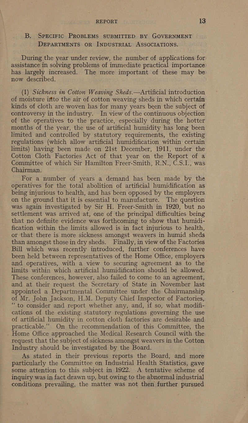 B. SPECIFIC PROBLEMS SUBMITTED BY GOVERNMENT DEPARTMENTS OR INDUSTRIAL ASSOCIATIONS. During the year under review, the number of applications for assistance in solving problems of immediate practical importance has largely increased. The more important of these may be now described. : (1) Sickness in Cotton Weaving Sheds.—Artificial introduction of moisture iffto the air of cotton weaving sheds in which certain kinds of cloth are woven has for many years been the subject of controversy in the industry. In view of the continuous objection of the operatives to the practice, especially during the hotter months of the year, the use of artificial humidity has long been limited and controlled by statutory requirements, the existing regulations (which allow artificial humidification within certain limits) having been made on 2lst December, 1911, under the Cotton Cloth Factories Act of that year on the Report of a Committee of which Sir Hamilton Freer-Smith, R.N., C.S.1., was Chairman. For a number of years a demand has been made by the operatives for the total abolition of artificial humidification as being injurious to health, and has been opposed by the employers on the ground that it is essential to manufacture. The question was again investigated by Sir H. Freer-Smith in 1920, but no settlement was arrived at, one of the principal difficulties being that no definite evidence was forthcoming to show that humidi- fication within the limits allowed is in fact injurious to health, or that there is more sickness amongst weavers in humid sheds than amongst those in dry sheds. Finally, in view of the Factories Bill which was recently introduced, further conferences have been held between representatives of the Home Office, employers and operatives, with a view to securing agreement as to the limits within which artificial humidification should be allowed. These conferences, however, also failed to come to an agreement, and at their request the Secretary of State in November last appointed a Departmental Committee under the Chairmanship of Mr. John Jackson, H.M. Deputy Chief Inspector of Factories, “to consider and report whether any, and, if so, what modifi- cations of the existing statutory regulations governing the use of artificial humidity in cotton cloth factories are desirable and practicable.” On the recommendation of this Committee, the . Home Office approached the Medical Research Council with the request that the subject of sickness amongst weavers in the Cotton Industry should be investigated by the Board. As stated in their previous reports the Board, and more particularly the Committee on Industrial Health Statistics, gave some attention to this subject in 1922. A tentative scheme of inquiry was in fact drawn up, but owing to the abnormal industrial conditions prevailing, the matter was not then further pursued