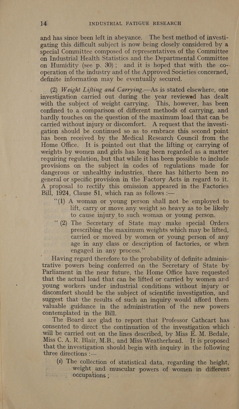  and has since been left in abeyance. The best method of investi- gating this difficult subject is now being closely considered by a special Committee composed of representatives of the Committee on Industrial Health Statistics and the Departmental Committee on Humidity (see p. 30); and it is hoped that with the co-. operation of the industry and of the Approved Societies concerned, definite information may be eventually secured. (2) Weight Lifting and Carrying.—As is stated elsewhere, one investigation carried out during the year reviewed has dealt with the subject of weight carrying. This, however, has been confined to a comparison of different methods of carrying, and hardly touches on the question of the maximum load that can be carried without injury or discomfort. A request that the investi- gation should be continued so as to embrace this second point has been received by the Medical Research Council from the Home Office. It is pointed out that the lifting or carrying of — weights by women and girls has long been regarded as a matter requiring regulation, but that while it has been possible to include provisions on the subject in codes of regulations made for dangerous or unhealthy industries, there has hitherto been no general or specific provision in the Factory Acts in regard to it. A proposal to rectify this omission appeared in the Factories Bill, 1924, Clause 51, which ran as follows :— “(1) A woman or young person shall not be employed to lift, carry or move any weight so heavy as to be likely to cause injury to such woman or young person. “(2) The Secretary of State may make special Orders prescribing the maximum weights which may be lifted, carried or moved by women or young person of any age in any class or description of factories, or when — engaged in any process.’ Having regard therefore to the probability of definite adminis- trative powers being conferred on the Secretary of State by Parliament in the near future, the Home Office have requested that the actual load that can be lifted or carried by women and young workers under industrial conditions without injury or discomfort should be the subject of scientific investigation, and suggest that the results of such an inquiry: would afford them valuable guidance in the administration of the new powers contemplated in the Bill. The Board are glad to report that Professor Cathcart has consented to direct the continuation of the investigation which - will be carried out on the lines described, by Miss E. M. Bedale, Miss C. A. R. Blair, M.B., and Miss Weatherhead. . It is proposed that the investigation should begin with inquiry in the following three directions :— (?) The collection of statistical data, regarding the height, weight and muscular powers of women in different occupations ; qe sere se