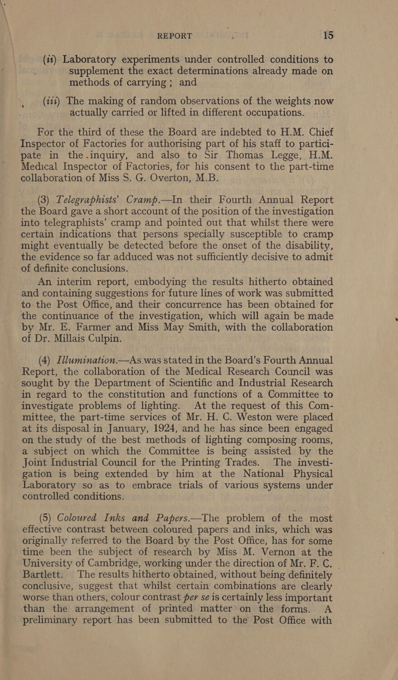 (11) Laboratory experiments under controlled conditions to supplement the exact determinations already made on methods. of carrying; and (111) The making of random observations of the weights now actually carried or lifted in different occupations. For the third of these the Board are indebted to H.M. Chief Inspector of Factories for authorising part of his staff to partici- pate in the-.inquiry, and also to Sir Thomas Legge, H.M. Medical Inspector of Factories, for his consent to the part-time collaboration of Miss S. G. Overton, M.B. (3) Lelegraphists’ Cramp.—tIn their Fourth Annual Report the Board gave a short account of the position of the investigation into telegraphists’ cramp and pointed out that whilst there were certain indications that persons specially susceptible to cramp might eventually be detected before the onset of the disability, the evidence so far adduced was not sufficiently decisive to admit of definite conclusions. An interim report, embodying the results hitherto obtained and containing suggestions for future lines of work was submitted to:the Post Office, and their concurrence has been obtained for the continuance of the investigation, which will again be made by Mr. E. Farmer and Miss May Smith, with the collaboration of Dr. Millais Culpin. (4) Illumination.—As.was stated in the Board’s Fourth Annual Report, the collaboration of the Medical Research Council was sought by the Department of Scientific and Industrial Research in regard to the constitution and functions of a Committee to investigate problems of lighting. At the request of this Com- mittee, the part-time services of Mr. H. C. Weston were placed | at its disposal in January, 1924, and he has since been engaged on the study of the best methods of lighting composing rooms, a subject on which the Committee is being assisted by the Joint Industrial Council for the Printing Trades. The investi- gation is being extended by him at the National Physical ‘Laboratory so as to embrace trials of various systems under controlled conditions. (5) Coloured Inks and Papers——The problem of the most effective contrast between coloured papers and inks, which was originally referred to the Board by the Post Office, has for some time been the subject of research by Miss M. Vernon at the University of Cambridge, working under the direction of Mr. F.C. | Bartlett. The results hitherto obtained, without being definitely conclusive, suggest that whilst certain combinations are clearly worse than others, colour contrast fer se is certainly less important than the arrangement of printed matter’on the forms. A preliminary report has been submitted to the Post Office with