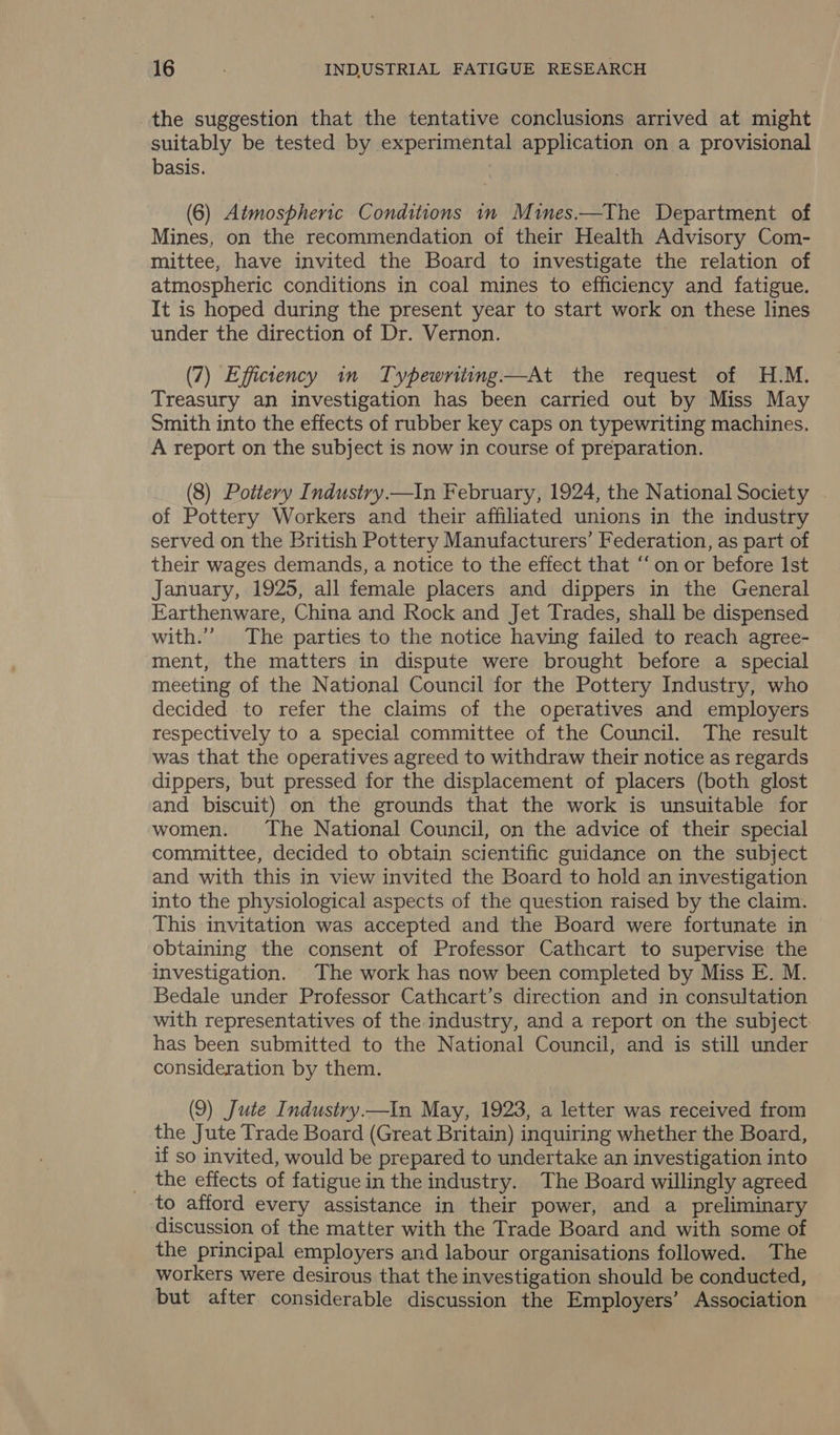 the suggestion that the tentative conclusions arrived at might suitably be tested by experimental application on a provisional basis. (6) Atmospheric Conditions in Mines.—The Department of Mines, on the recommendation of their Health Advisory Com- mittee, have invited the Board to investigate the relation of atmospheric conditions in coal mines to efficiency and fatigue. It is hoped during the present year to start work on these lines under the direction of Dr. Vernon. (7) Efficiency in Typewriting—At the request of H.M. Treasury an investigation has been carried out by Miss May Smith into the effects of rubber key caps on typewriting machines. A report on the subject is now in course of preparation. (8) Pottery Industry.—In February, 1924, the National Society . of Pottery Workers and their affiliated unions in the industry served on the British Pottery Manufacturers’ Federation, as part of their wages demands, a notice to the effect that “‘on or before Ist January, 1925, all female placers and dippers in the General Earthenware, China and Rock and Jet Trades, shall be dispensed with.”’ The parties to the notice having failed to reach agree- ment, the matters in dispute were brought before a special meeting of the National Council for the Pottery Industry, who decided to refer the claims of the operatives and employers respectively to a special committee of the Council. The result was that the operatives agreed to withdraw their notice as regards dippers, but pressed for the displacement of placers (both glost and biscuit) on the grounds that the work is unsuitable for women. The National Council, on the advice of their special committee, decided to obtain scientific guidance on the subject and with this in view invited the Board to hold an investigation into the physiological aspects of the question raised by the claim. This invitation was accepted and the Board were fortunate in obtaining the consent of Professor Cathcart to supervise the investigation. The work has now been completed by Miss E. M. Bedale under Professor Cathcart’s direction and in consultation with representatives of the industry, and a report on the subject: has been submitted to the National Council, and is still under consideration by them. (9) Jute Industry.—tIn May, 1923, a letter was received from the Jute Trade Board (Great Britain) inquiring whether the Board, if so invited, would be prepared to undertake an investigation into the effects of fatiguein the industry. The Board willingly agreed to afford every assistance in their power, and a preliminary discussion of the matter with the Trade Board and with some of the principal employers and labour organisations followed. The workers were desirous that the investigation should be conducted, but after considerable discussion the Employers’ Association
