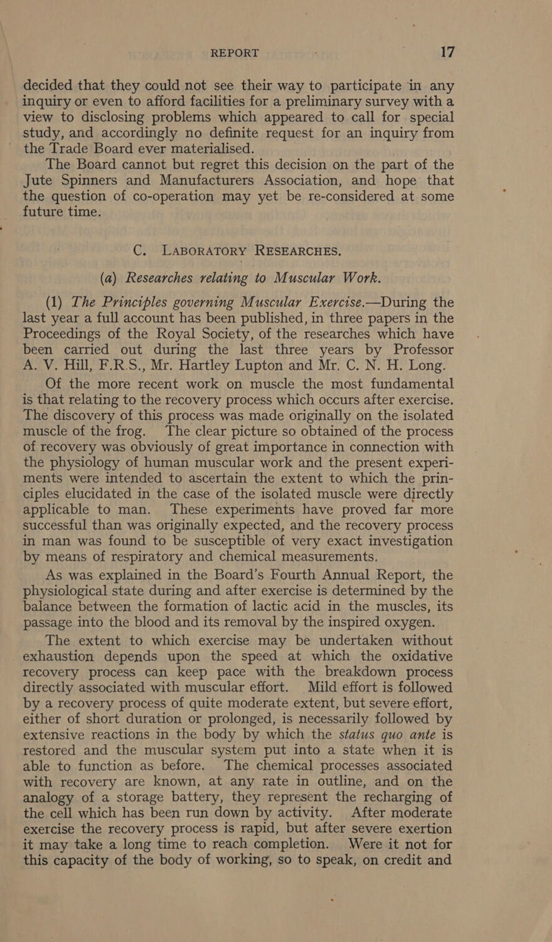 decided that they could not see their way to participate in any inquiry or even to afford facilities for a preliminary survey with a view to disclosing problems which appeared to call for special study, and accordingly no definite request for an inquiry from the Trade Board ever materialised. | The Board cannot but regret this decision on the part of the Jute Spinners and Manufacturers Association, and hope that the question of co-operation may yet be re-considered at some future time. C. LABORATORY RESEARCHES. (a) Researches relating to Muscular Work. (1) The Principles governing Muscular Exercise.—During the last year a full account has been published, in three papers in the Proceedings of the Royal Society, of the researches which have been carried out during the last three years by Professor A. V. Hill, F.R.S., Mr. Hartley Lupton and Mr. C. N. H. Long. Of the more recent work on muscle the most fundamental is that relating to the recovery process which occurs after exercise. The discovery of this process was made originally on the isolated muscle of the frog. The clear picture so obtained of the process of recovery was obviously of great importance in connection with the physiology of human muscular work and the present experi- ments were intended to ascertain the extent to which the prin- ciples elucidated in the case of the isolated muscle were directly applicable to man. These experiments have proved far more successful than was originally expected, and the recovery process in man was found to be susceptible of very exact investigation by means of respiratory and chemical measurements, As was explained in the Board’s Fourth Annual Report, the physiological state during and after exercise is determined by the balance between the formation of lactic acid in the muscles, its passage into the blood and its removal by the inspired oxygen. The extent to which exercise may be undertaken without exhaustion depends upon the speed at which the oxidative recovery process can keep pace with the breakdown process directly associated with muscular effort. Mild effort is followed by a recovery process of quite moderate extent, but severe effort, either of short duration or prolonged, is necessarily followed by extensive reactions in the body by which the status quo ante is restored and the muscular system put into a state when it is able to function as before. The chemical processes associated with recovery are known, at any rate in outline, and on the analogy of a storage battery, they represent the recharging of the cell which has been run down by activity. After moderate exercise the recovery process is rapid, but after severe exertion it may take a long time to reach completion. Were it not for this capacity of the body of working, so to speak, on credit and