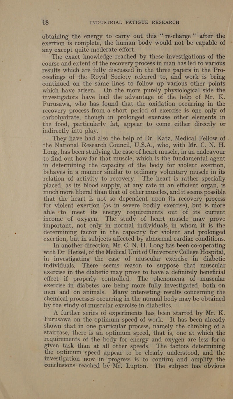 obtaining the energy to carry out this “re-charge’”’ after the exertion is complete, the human body would not be capable of any except quite moderate effort. The exact knowledge reached by these investigations of the course and extent of the recovery process in man has led to various results which are fully discussed in the three papers in the Pro- ceedings of the Royal Society referred to, and work is being continued on the same lines to follow up various other points which have arisen. On the more purely physiological side the investigators have had the advantage of the help of Mr. K. Furusawa, who has found that the oxidation occurring in the recovery process from a short period of exercise is one only of carbohydrate, though in prolonged exercise other elements in the food, particularly fat, appear to come either directly or indirectly into play. They have had also the help of Dr. Katz, Medical Fellow of . the National Research Council, U.S.A., who, with Mr. C. N. H. Long, has been studying the case of heart muscle, in an endeavour to find out how far that muscle, which is the fundamental agent in determining the capacity of the body for violent exertion, behaves in a manner similar to ordinary voluntary muscle in its relation of activity to recovery. The heart is rather specially placed, as its blood supply, at any rate in an efficient organ, is much more liberal than that of other muscles, and it seems possible that the heart is not so dependent upon its recovery process for violent exertion (as in severe bodily exercise), but is more able ‘to meet its energy requirements out of its current income of oxygen. The study of heart muscle may prove important, not only in normal individuals in whom it is the determining factor in the capacity for violent and prolonged exertion, but in subjects affected by abnormal cardiac conditions. In another direction, Mr. C. N. H. Long has been co-operating with Dr Hetzel, of the Medical Unit of University College Hospital, in investigating the case of muscular exercise in diabetic individuals. There seems reason to suppose that muscular exercise in the diabetic may prove to have a definitely beneficial effect if properly controlled. The phenomena of muscular exercise in diabetes are being more fully investigated, both on men and on animals. Many interesting results concerning the chemical processes occurring in the normal body may be obtained by the study of muscular exercise in diabetics. A further series of experiments has been started by Mr. K. Furusawa on the optimum speed of work. It has been already shown that in one particular process, namely the climbing of a staircase, there is an optimum speed, that is, one at which the requirements of the body for energy and oxygen are less for a given task than at all other speeds. The factors determining the optimum speed appear to be clearly understood, and the investigation now in progress is to confirm and amplify the conclusions reached by Mr. Lupton. The subject has obvious